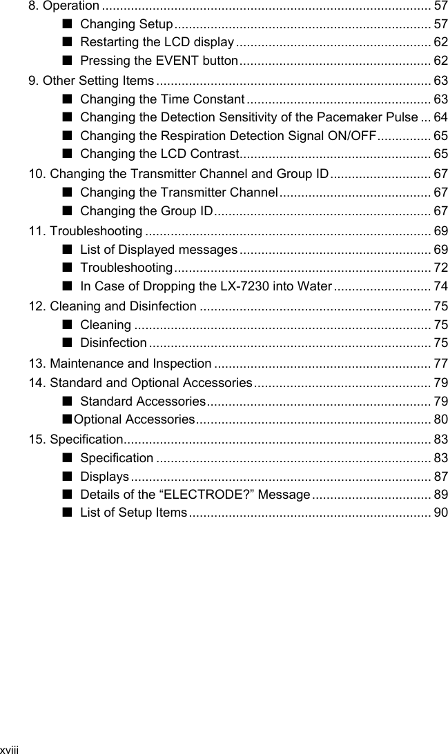 xviii  8. Operation ........................................................................................... 57 ■ Changing Setup....................................................................... 57 ■ Restarting the LCD display ...................................................... 62 ■ Pressing the EVENT button..................................................... 62 9. Other Setting Items ............................................................................ 63 ■  Changing the Time Constant ................................................... 63 ■  Changing the Detection Sensitivity of the Pacemaker Pulse ... 64 ■  Changing the Respiration Detection Signal ON/OFF............... 65 ■  Changing the LCD Contrast..................................................... 65 10. Changing the Transmitter Channel and Group ID............................ 67 ■  Changing the Transmitter Channel.......................................... 67 ■ Changing the Group ID............................................................ 67 11. Troubleshooting ............................................................................... 69 ■  List of Displayed messages ..................................................... 69 ■ Troubleshooting....................................................................... 72 ■  In Case of Dropping the LX-7230 into Water ........................... 74 12. Cleaning and Disinfection ................................................................ 75 ■ Cleaning .................................................................................. 75 ■ Disinfection .............................................................................. 75 13. Maintenance and Inspection ............................................................ 77 14. Standard and Optional Accessories................................................. 79 ■ Standard Accessories.............................................................. 79 ■Optional Accessories................................................................. 80 15. Specification..................................................................................... 83 ■ Specification ............................................................................ 83 ■ Displays................................................................................... 87 ■  Details of the “ELECTRODE?” Message................................. 89 ■  List of Setup Items................................................................... 90  