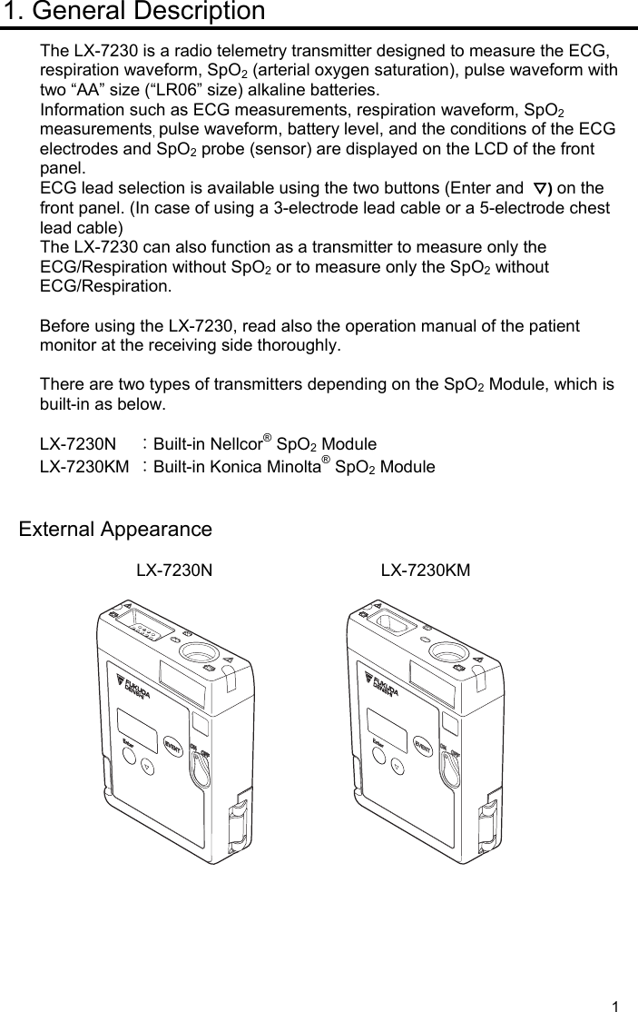  1 1. General Description The LX-7230 is a radio telemetry transmitter designed to measure the ECG, respiration waveform, SpO2 (arterial oxygen saturation), pulse waveform with two “AA” size (“LR06” size) alkaline batteries. Information such as ECG measurements, respiration waveform, SpO2 measurements, pulse waveform, battery level, and the conditions of the ECG electrodes and SpO2 probe (sensor) are displayed on the LCD of the front panel. ECG lead selection is available using the two buttons (Enter and  ▽) on the front panel. (In case of using a 3-electrode lead cable or a 5-electrode chest lead cable) The LX-7230 can also function as a transmitter to measure only the ECG/Respiration without SpO2 or to measure only the SpO2 without ECG/Respiration.  Before using the LX-7230, read also the operation manual of the patient monitor at the receiving side thoroughly.  There are two types of transmitters depending on the SpO2 Module, which is built-in as below.  LX-7230N  ：Built-in Nellcor® SpO2 Module LX-7230KM  ：Built-in Konica Minolta® SpO2 Module   External Appearance  LX-7230N               LX-7230KM       