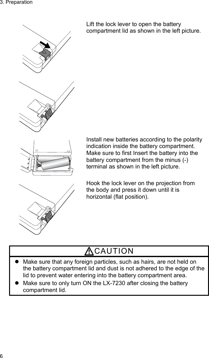 3. Preparation 6   Lift the lock lever to open the battery compartment lid as shown in the left picture.    Install new batteries according to the polarity indication inside the battery compartment. Make sure to first Insert the battery into the battery compartment from the minus (-) terminal as shown in the left picture.  Hook the lock lever on the projection from the body and press it down until it is horizontal (flat position).  CAUTION   Make sure that any foreign particles, such as hairs, are not held on the battery compartment lid and dust is not adhered to the edge of the lid to prevent water entering into the battery compartment area.   Make sure to only turn ON the LX-7230 after closing the battery compartment lid. 