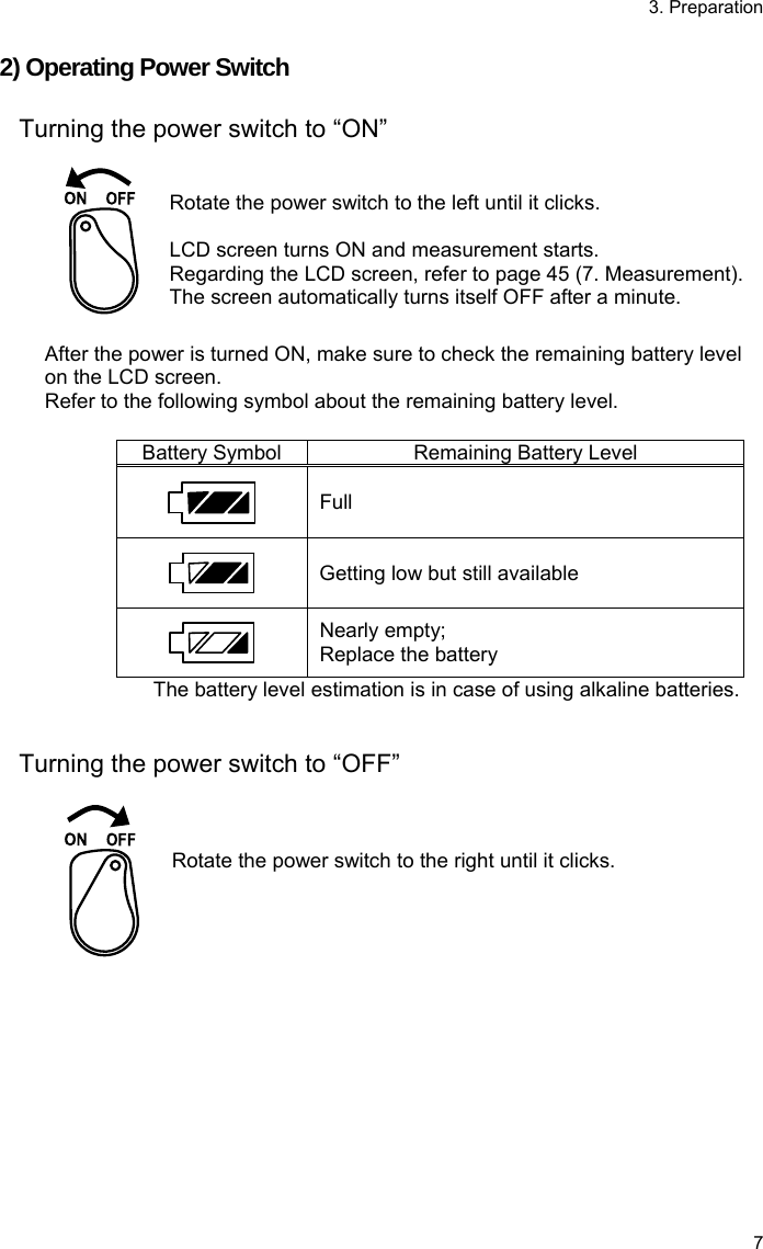 3. Preparation 7 2) Operating Power Switch  Turning the power switch to “ON”    Rotate the power switch to the left until it clicks.  LCD screen turns ON and measurement starts. Regarding the LCD screen, refer to page 45 (7. Measurement).   The screen automatically turns itself OFF after a minute.  After the power is turned ON, make sure to check the remaining battery level on the LCD screen. Refer to the following symbol about the remaining battery level.  Battery Symbol Remaining Battery Level  Full  Getting low but still available  Nearly empty; Replace the battery The battery level estimation is in case of using alkaline batteries.   Turning the power switch to “OFF”     Rotate the power switch to the right until it clicks.  