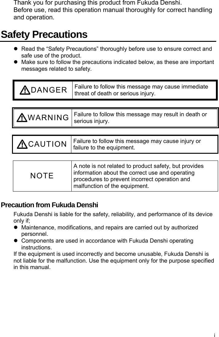  Thank you for purchasing this product from Fukuda Denshi. Before use, read this operation manual thoroughly for correct handling and operation.  Safety Precautions   Read the “Safety Precautions” thoroughly before use to ensure correct and safe use of the product.   Make sure to follow the precautions indicated below, as these are important messages related to safety.  DANGER Failure to follow this message may cause immediate threat of death or serious injury.  WARNING Failure to follow this message may result in death or serious injury.  CAUTION Failure to follow this message may cause injury or failure to the equipment.  NOTE A note is not related to product safety, but provides information about the correct use and operating procedures to prevent incorrect operation and malfunction of the equipment.  Precaution from Fukuda Denshi Fukuda Denshi is liable for the safety, reliability, and performance of its device only if;   Maintenance, modifications, and repairs are carried out by authorized personnel.   Components are used in accordance with Fukuda Denshi operating instructions. If the equipment is used incorrectly and become unusable, Fukuda Denshi is not liable for the malfunction. Use the equipment only for the purpose specified in this manual. i 