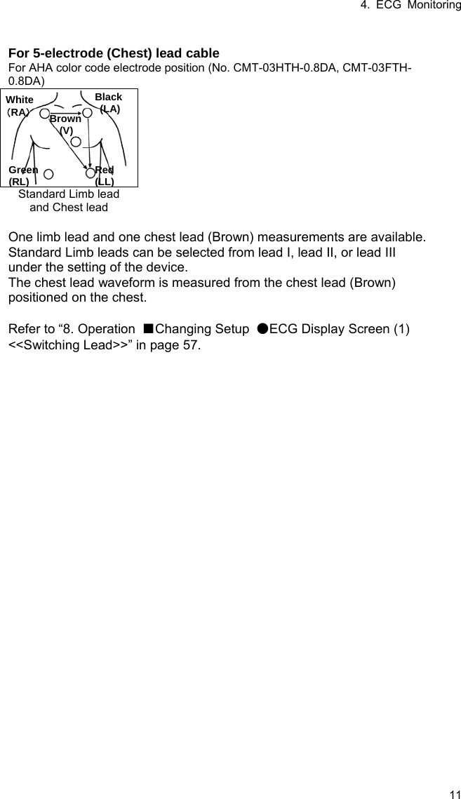 4. ECG Monitoring 11  For 5-electrode (Chest) lead cable For AHA color code electrode position (No. CMT-03HTH-0.8DA, CMT-03FTH-0.8DA)   Standard Limb lead and Chest lead    One limb lead and one chest lead (Brown) measurements are available. Standard Limb leads can be selected from lead I, lead II, or lead III under the setting of the device. The chest lead waveform is measured from the chest lead (Brown) positioned on the chest.  Refer to “8. Operation  ■Changing Setup  ●ECG Display Screen (1) &lt;&lt;Switching Lead&gt;&gt;” in page 57. Black (LA) White （RA） Brown (V) Green (RL) Red (LL)  