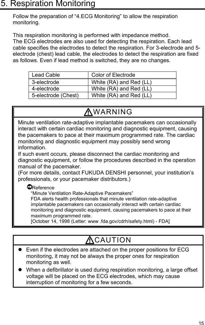  15 5. Respiration Monitoring Follow the preparation of “4.ECG Monitoring” to allow the respiration monitoring.  This respiration monitoring is performed with impedance method. The ECG electrodes are also used for detecting the respiration. Each lead cable specifies the electrodes to detect the respiration. For 3-electrode and 5-electrode (chest) lead cable, the electrodes to detect the respiration are fixed as follows. Even if lead method is switched, they are no changes.  Lead Cable  Color of Electrode 3-electrode  White (RA) and Red (LL) 4-electrode  White (RA) and Red (LL) 5-electrode (Chest)  White (RA) and Red (LL)  WARNING Minute ventilation rate-adaptive implantable pacemakers can occasionally interact with certain cardiac monitoring and diagnostic equipment, causing the pacemakers to pace at their maximum programmed rate. The cardiac monitoring and diagnostic equipment may possibly send wrong information. If such event occurs, please disconnect the cardiac monitoring and diagnostic equipment, or follow the procedures described in the operation manual of the pacemaker. (For more details, contact FUKUDA DENSHI personnel, your institution’s professionals, or your pacemaker distributors.) Reference “Minute Ventilation Rate-Adaptive Pacemakers” FDA alerts health professionals that minute ventilation rate-adaptive implantable pacemakers can occasionally interact with certain cardiac monitoring and diagnostic equipment, causing pacemakers to pace at their maximum programmed rate. [October 14, 1998 (Letter: www .fda.gov/cdrh/safety.html) - FDA]  CAUTION   Even if the electrodes are attached on the proper positions for ECG monitoring, it may not be always the proper ones for respiration monitoring as well.   When a defibrillator is used during respiration monitoring, a large offset voltage will be placed on the ECG electrodes, which may cause interruption of monitoring for a few seconds.  