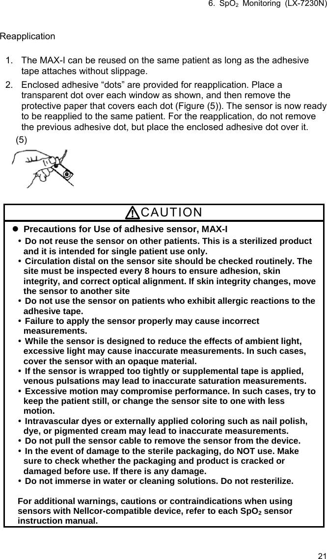 6. SpO2 Monitoring (LX-7230N) 21  Reapplication  1.  The MAX-I can be reused on the same patient as long as the adhesive tape attaches without slippage. 2.  Enclosed adhesive “dots” are provided for reapplication. Place a transparent dot over each window as shown, and then remove the protective paper that covers each dot (Figure (5)). The sensor is now ready to be reapplied to the same patient. For the reapplication, do not remove the previous adhesive dot, but place the enclosed adhesive dot over it.  (5)  CAUTION  Precautions for Use of adhesive sensor, MAX-I  Do not reuse the sensor on other patients. This is a sterilized product and it is intended for single patient use only.  Circulation distal on the sensor site should be checked routinely. The site must be inspected every 8 hours to ensure adhesion, skin integrity, and correct optical alignment. If skin integrity changes, move the sensor to another site  Do not use the sensor on patients who exhibit allergic reactions to the adhesive tape.  Failure to apply the sensor properly may cause incorrect measurements.  While the sensor is designed to reduce the effects of ambient light, excessive light may cause inaccurate measurements. In such cases, cover the sensor with an opaque material.  If the sensor is wrapped too tightly or supplemental tape is applied, venous pulsations may lead to inaccurate saturation measurements.  Excessive motion may compromise performance. In such cases, try to keep the patient still, or change the sensor site to one with less motion.  Intravascular dyes or externally applied coloring such as nail polish, dye, or pigmented cream may lead to inaccurate measurements.  Do not pull the sensor cable to remove the sensor from the device.  In the event of damage to the sterile packaging, do NOT use. Make sure to check whether the packaging and product is cracked or damaged before use. If there is any damage.  Do not immerse in water or cleaning solutions. Do not resterilize.  For additional warnings, cautions or contraindications when using sensors with Nellcor-compatible device, refer to each SpO2 sensor instruction manual. 