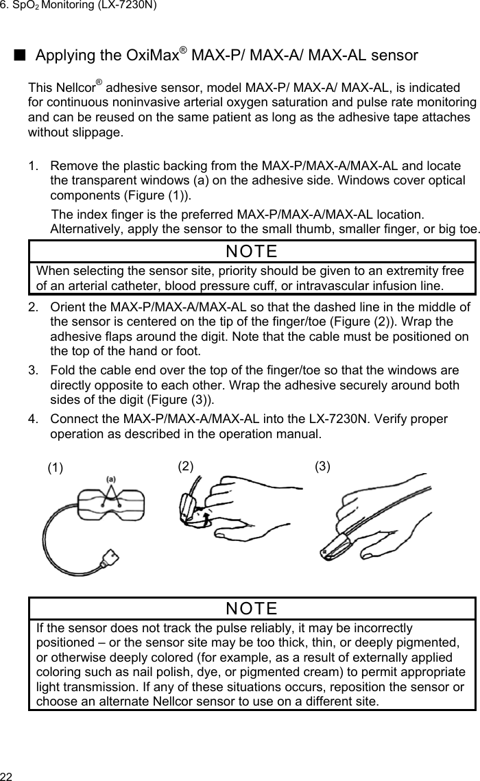 6. SpO2 Monitoring (LX-7230N) 22  ■  Applying the OxiMax® MAX-P/ MAX-A/ MAX-AL sensor  This Nellcor® adhesive sensor, model MAX-P/ MAX-A/ MAX-AL, is indicated for continuous noninvasive arterial oxygen saturation and pulse rate monitoring and can be reused on the same patient as long as the adhesive tape attaches without slippage.    1.  Remove the plastic backing from the MAX-P/MAX-A/MAX-AL and locate the transparent windows (a) on the adhesive side. Windows cover optical components (Figure (1)). The index finger is the preferred MAX-P/MAX-A/MAX-AL location. Alternatively, apply the sensor to the small thumb, smaller finger, or big toe. NOTE When selecting the sensor site, priority should be given to an extremity free of an arterial catheter, blood pressure cuff, or intravascular infusion line. 2.  Orient the MAX-P/MAX-A/MAX-AL so that the dashed line in the middle of the sensor is centered on the tip of the finger/toe (Figure (2)). Wrap the adhesive flaps around the digit. Note that the cable must be positioned on the top of the hand or foot. 3.  Fold the cable end over the top of the finger/toe so that the windows are directly opposite to each other. Wrap the adhesive securely around both sides of the digit (Figure (3)). 4.  Connect the MAX-P/MAX-A/MAX-AL into the LX-7230N. Verify proper operation as described in the operation manual.   (1)  (2)  (3)  NOTE If the sensor does not track the pulse reliably, it may be incorrectly positioned – or the sensor site may be too thick, thin, or deeply pigmented, or otherwise deeply colored (for example, as a result of externally applied coloring such as nail polish, dye, or pigmented cream) to permit appropriate light transmission. If any of these situations occurs, reposition the sensor or choose an alternate Nellcor sensor to use on a different site.  