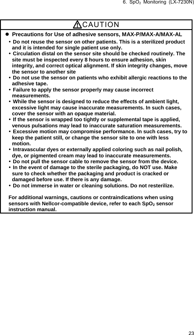 6. SpO2 Monitoring (LX-7230N) 23  CAUTION  Precautions for Use of adhesive sensors, MAX-P/MAX-A/MAX-AL  Do not reuse the sensor on other patients. This is a sterilized product and it is intended for single patient use only.  Circulation distal on the sensor site should be checked routinely. The site must be inspected every 8 hours to ensure adhesion, skin integrity, and correct optical alignment. If skin integrity changes, move the sensor to another site  Do not use the sensor on patients who exhibit allergic reactions to the adhesive tape.  Failure to apply the sensor properly may cause incorrect measurements.  While the sensor is designed to reduce the effects of ambient light, excessive light may cause inaccurate measurements. In such cases, cover the sensor with an opaque material.  If the sensor is wrapped too tightly or supplemental tape is applied, venous pulsations may lead to inaccurate saturation measurements.  Excessive motion may compromise performance. In such cases, try to keep the patient still, or change the sensor site to one with less motion.  Intravascular dyes or externally applied coloring such as nail polish, dye, or pigmented cream may lead to inaccurate measurements.  Do not pull the sensor cable to remove the sensor from the device.  In the event of damage to the sterile packaging, do NOT use. Make sure to check whether the packaging and product is cracked or damaged before use. If there is any damage.  Do not immerse in water or cleaning solutions. Do not resterilize.  For additional warnings, cautions or contraindications when using sensors with Nellcor-compatible device, refer to each SpO2 sensor instruction manual. 