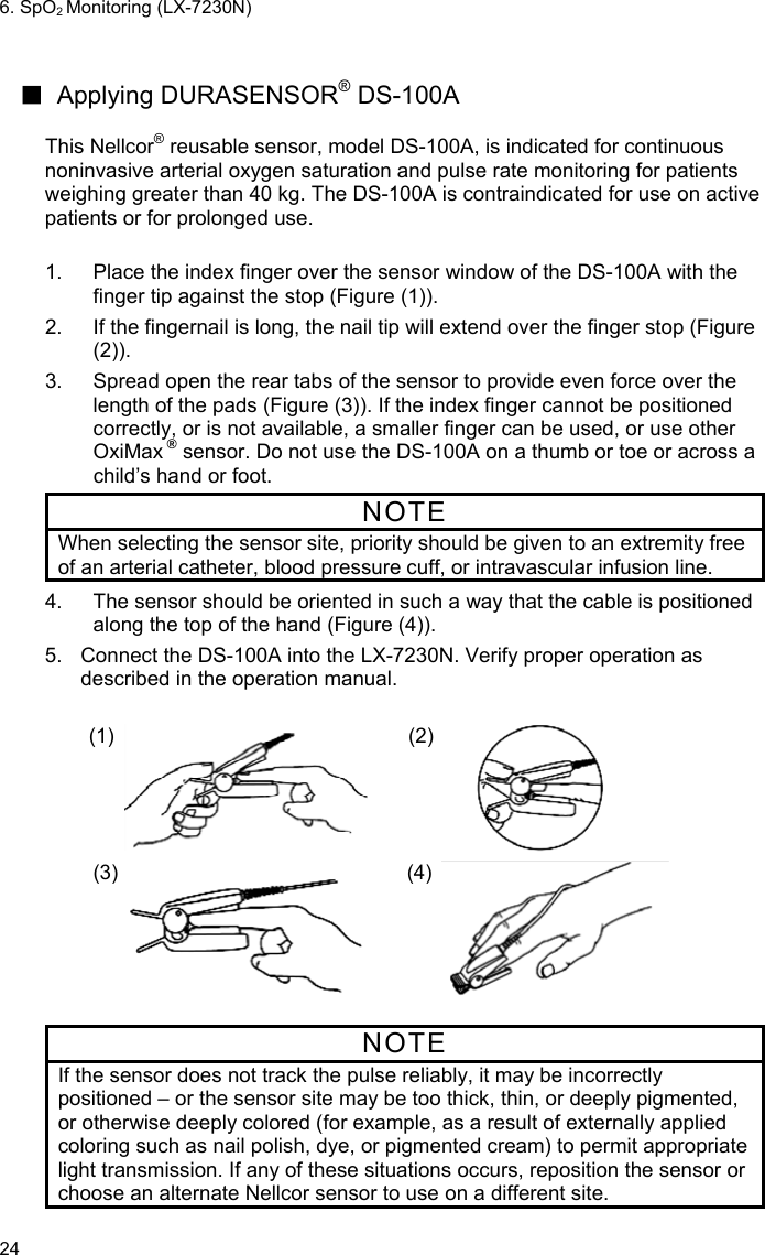 6. SpO2 Monitoring (LX-7230N) 24  ■ Applying DURASENSOR® DS-100A    This Nellcor® reusable sensor, model DS-100A, is indicated for continuous noninvasive arterial oxygen saturation and pulse rate monitoring for patients weighing greater than 40 kg. The DS-100A is contraindicated for use on active patients or for prolonged use.  1.  Place the index finger over the sensor window of the DS-100A with the finger tip against the stop (Figure (1)). 2.  If the fingernail is long, the nail tip will extend over the finger stop (Figure (2)). 3.  Spread open the rear tabs of the sensor to provide even force over the length of the pads (Figure (3)). If the index finger cannot be positioned correctly, or is not available, a smaller finger can be used, or use other OxiMax ® sensor. Do not use the DS-100A on a thumb or toe or across a child’s hand or foot. NOTE When selecting the sensor site, priority should be given to an extremity free of an arterial catheter, blood pressure cuff, or intravascular infusion line. 4.  The sensor should be oriented in such a way that the cable is positioned along the top of the hand (Figure (4)). 5.  Connect the DS-100A into the LX-7230N. Verify proper operation as described in the operation manual.  (1)  (2)    (3)  (4)    NOTE If the sensor does not track the pulse reliably, it may be incorrectly positioned – or the sensor site may be too thick, thin, or deeply pigmented, or otherwise deeply colored (for example, as a result of externally applied coloring such as nail polish, dye, or pigmented cream) to permit appropriate light transmission. If any of these situations occurs, reposition the sensor or choose an alternate Nellcor sensor to use on a different site.  
