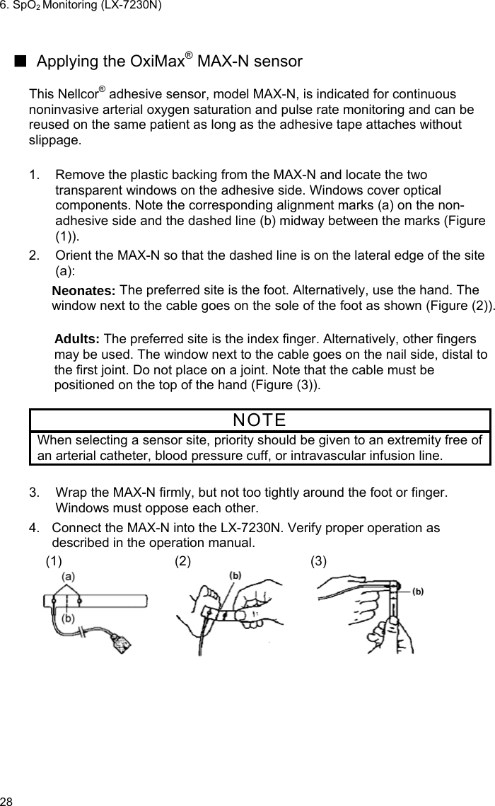 6. SpO2 Monitoring (LX-7230N) 28  ■ Applying the OxiMax® MAX-N sensor  This Nellcor® adhesive sensor, model MAX-N, is indicated for continuous noninvasive arterial oxygen saturation and pulse rate monitoring and can be reused on the same patient as long as the adhesive tape attaches without slippage.  1.  Remove the plastic backing from the MAX-N and locate the two transparent windows on the adhesive side. Windows cover optical components. Note the corresponding alignment marks (a) on the non-adhesive side and the dashed line (b) midway between the marks (Figure (1)). 2.  Orient the MAX-N so that the dashed line is on the lateral edge of the site (a):  Neonates: The preferred site is the foot. Alternatively, use the hand. The window next to the cable goes on the sole of the foot as shown (Figure (2)).  Adults: The preferred site is the index finger. Alternatively, other fingers may be used. The window next to the cable goes on the nail side, distal to the first joint. Do not place on a joint. Note that the cable must be positioned on the top of the hand (Figure (3)).  NOTE When selecting a sensor site, priority should be given to an extremity free of an arterial catheter, blood pressure cuff, or intravascular infusion line.  3.  Wrap the MAX-N firmly, but not too tightly around the foot or finger. Windows must oppose each other. 4.  Connect the MAX-N into the LX-7230N. Verify proper operation as described in the operation manual.  (1)  (2)  (3) 