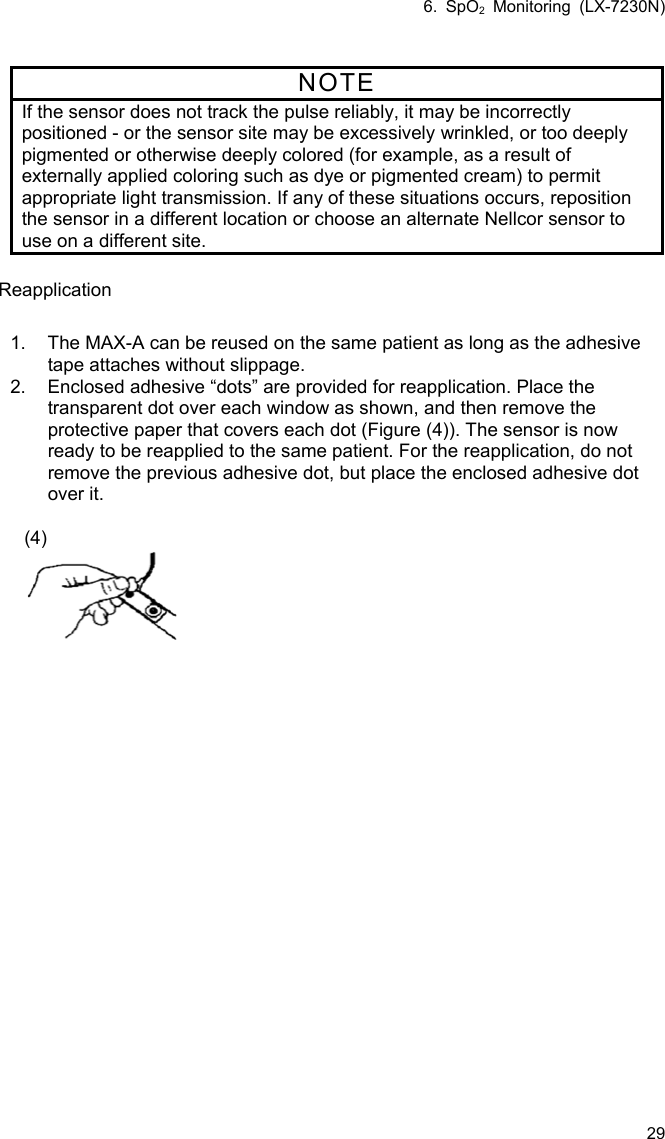 6. SpO2 Monitoring (LX-7230N) 29  NOTE If the sensor does not track the pulse reliably, it may be incorrectly positioned - or the sensor site may be excessively wrinkled, or too deeply pigmented or otherwise deeply colored (for example, as a result of externally applied coloring such as dye or pigmented cream) to permit appropriate light transmission. If any of these situations occurs, reposition the sensor in a different location or choose an alternate Nellcor sensor to use on a different site.  Reapplication  1.  The MAX-A can be reused on the same patient as long as the adhesive tape attaches without slippage. 2.  Enclosed adhesive “dots” are provided for reapplication. Place the transparent dot over each window as shown, and then remove the protective paper that covers each dot (Figure (4)). The sensor is now ready to be reapplied to the same patient. For the reapplication, do not remove the previous adhesive dot, but place the enclosed adhesive dot over it.  (4)  