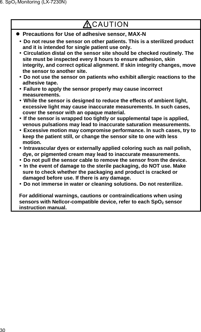 6. SpO2 Monitoring (LX-7230N) 30  CAUTION  Precautions for Use of adhesive sensor, MAX-N  Do not reuse the sensor on other patients. This is a sterilized product and it is intended for single patient use only.  Circulation distal on the sensor site should be checked routinely. The site must be inspected every 8 hours to ensure adhesion, skin integrity, and correct optical alignment. If skin integrity changes, move the sensor to another site.  Do not use the sensor on patients who exhibit allergic reactions to the adhesive tape.  Failure to apply the sensor properly may cause incorrect measurements.  While the sensor is designed to reduce the effects of ambient light, excessive light may cause inaccurate measurements. In such cases, cover the sensor with an opaque material.  If the sensor is wrapped too tightly or supplemental tape is applied, venous pulsations may lead to inaccurate saturation measurements.  Excessive motion may compromise performance. In such cases, try to keep the patient still, or change the sensor site to one with less motion.  Intravascular dyes or externally applied coloring such as nail polish, dye, or pigmented cream may lead to inaccurate measurements.  Do not pull the sensor cable to remove the sensor from the device.  In the event of damage to the sterile packaging, do NOT use. Make sure to check whether the packaging and product is cracked or damaged before use. If there is any damage.  Do not immerse in water or cleaning solutions. Do not resterilize.  For additional warnings, cautions or contraindications when using sensors with Nellcor-compatible device, refer to each SpO2 sensor instruction manual. 
