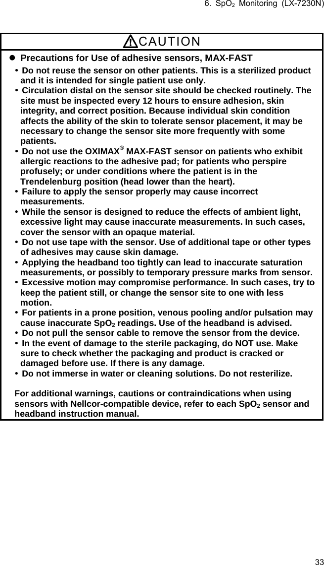 6. SpO2 Monitoring (LX-7230N) 33  CAUTION  Precautions for Use of adhesive sensors, MAX-FAST  Do not reuse the sensor on other patients. This is a sterilized product and it is intended for single patient use only.  Circulation distal on the sensor site should be checked routinely. The site must be inspected every 12 hours to ensure adhesion, skin integrity, and correct position. Because individual skin condition affects the ability of the skin to tolerate sensor placement, it may be necessary to change the sensor site more frequently with some patients.  Do not use the OXIMAX® MAX-FAST sensor on patients who exhibit allergic reactions to the adhesive pad; for patients who perspire profusely; or under conditions where the patient is in the Trendelenburg position (head lower than the heart).  Failure to apply the sensor properly may cause incorrect measurements.  While the sensor is designed to reduce the effects of ambient light, excessive light may cause inaccurate measurements. In such cases, cover the sensor with an opaque material.  Do not use tape with the sensor. Use of additional tape or other types of adhesives may cause skin damage.  Applying the headband too tightly can lead to inaccurate saturation measurements, or possibly to temporary pressure marks from sensor. Excessive motion may compromise performance. In such cases, try to keep the patient still, or change the sensor site to one with less motion.  For patients in a prone position, venous pooling and/or pulsation may cause inaccurate SpO2 readings. Use of the headband is advised.  Do not pull the sensor cable to remove the sensor from the device.  In the event of damage to the sterile packaging, do NOT use. Make sure to check whether the packaging and product is cracked or damaged before use. If there is any damage.  Do not immerse in water or cleaning solutions. Do not resterilize.  For additional warnings, cautions or contraindications when using sensors with Nellcor-compatible device, refer to each SpO2 sensor and headband instruction manual. 