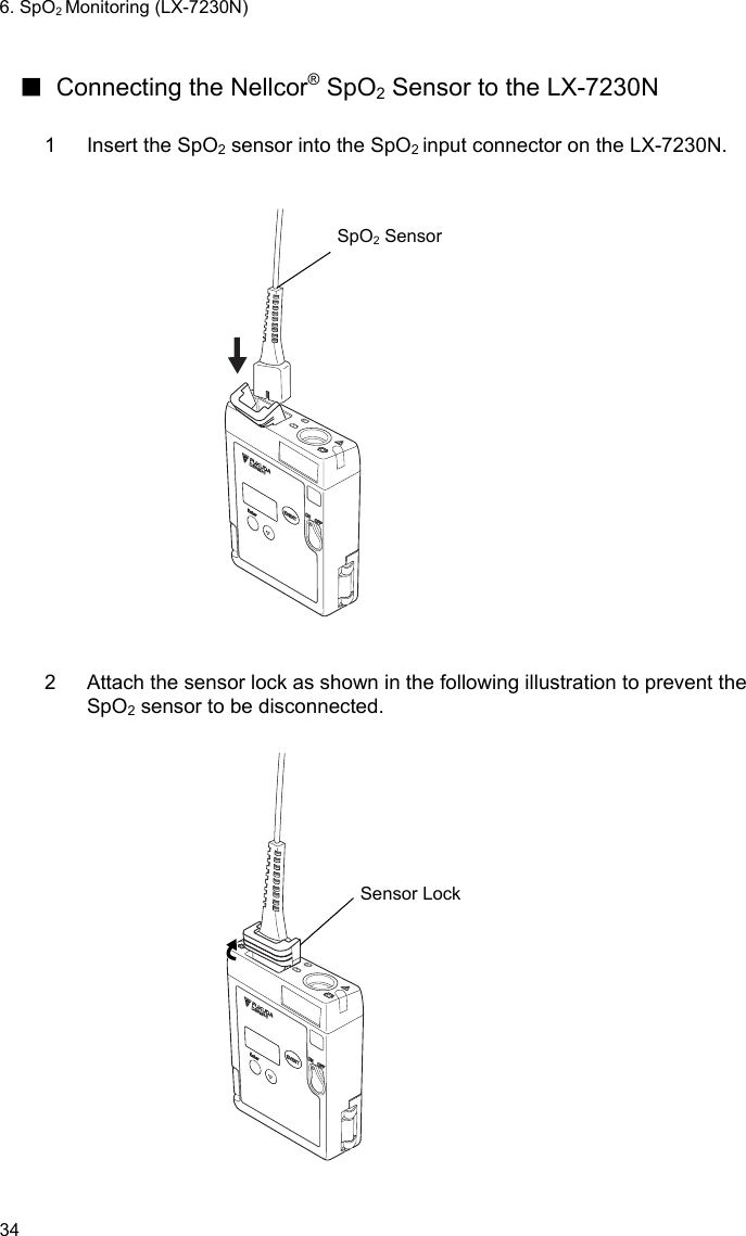 6. SpO2 Monitoring (LX-7230N) 34  ■  Connecting the Nellcor® SpO2 Sensor to the LX-7230N  1  Insert the SpO2 sensor into the SpO2 input connector on the LX-7230N.    SpO2 Sensor   2  Attach the sensor lock as shown in the following illustration to prevent the SpO2 sensor to be disconnected.   Sensor Lock  