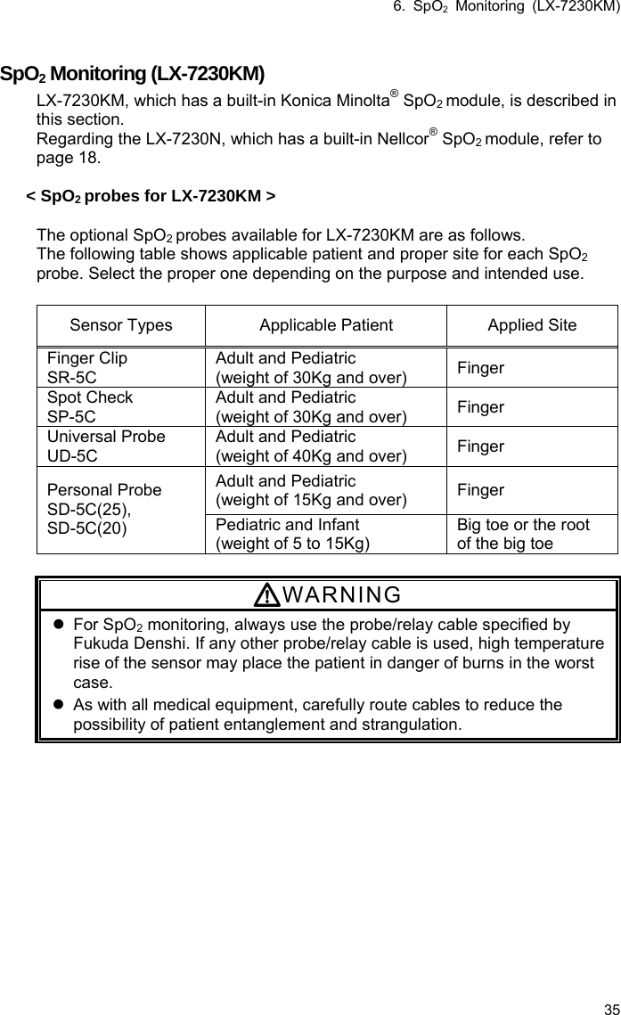 6. SpO2 Monitoring (LX-7230KM) 35  SpO2 Monitoring (LX-7230KM) LX-7230KM, which has a built-in Konica Minolta® SpO2 module, is described in this section. Regarding the LX-7230N, which has a built-in Nellcor® SpO2 module, refer to page 18.  &lt; SpO2 probes for LX-7230KM &gt;  The optional SpO2 probes available for LX-7230KM are as follows. The following table shows applicable patient and proper site for each SpO2 probe. Select the proper one depending on the purpose and intended use.    Sensor Types  Applicable Patient  Applied Site Finger Clip SR-5C Adult and Pediatric (weight of 30Kg and over)  Finger Spot Check SP-5C Adult and Pediatric (weight of 30Kg and over)  Finger Universal Probe UD-5C Adult and Pediatric (weight of 40Kg and over)  Finger Adult and Pediatric (weight of 15Kg and over)  Finger Personal Probe SD-5C(25),  SD-5C(20)  Pediatric and Infant (weight of 5 to 15Kg) Big toe or the root of the big toe  WARNING  For SpO2 monitoring, always use the probe/relay cable specified by Fukuda Denshi. If any other probe/relay cable is used, high temperature rise of the sensor may place the patient in danger of burns in the worst case.   As with all medical equipment, carefully route cables to reduce the possibility of patient entanglement and strangulation. 