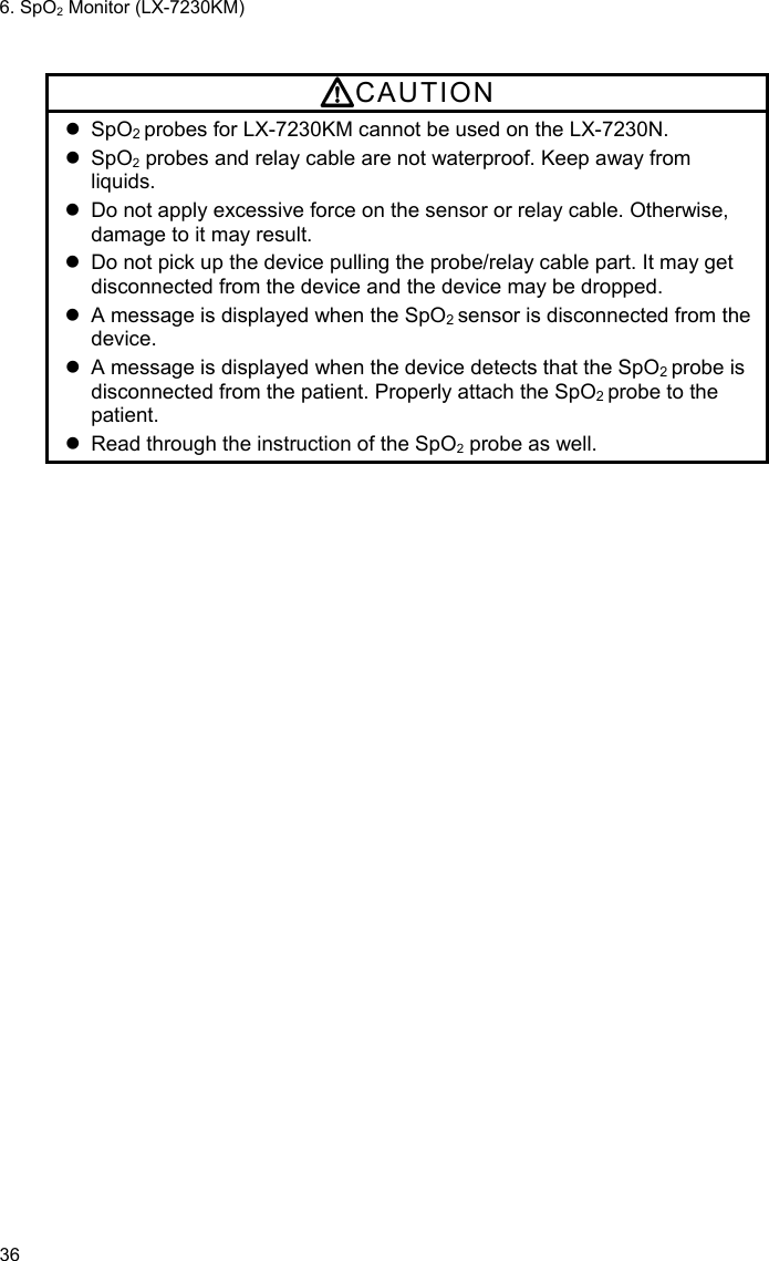 6. SpO2 Monitor (LX-7230KM) 36  CAUTION  SpO2 probes for LX-7230KM cannot be used on the LX-7230N.  SpO2 probes and relay cable are not waterproof. Keep away from liquids.   Do not apply excessive force on the sensor or relay cable. Otherwise, damage to it may result.   Do not pick up the device pulling the probe/relay cable part. It may get disconnected from the device and the device may be dropped.   A message is displayed when the SpO2 sensor is disconnected from the device.   A message is displayed when the device detects that the SpO2 probe is disconnected from the patient. Properly attach the SpO2 probe to the patient.   Read through the instruction of the SpO2 probe as well. 