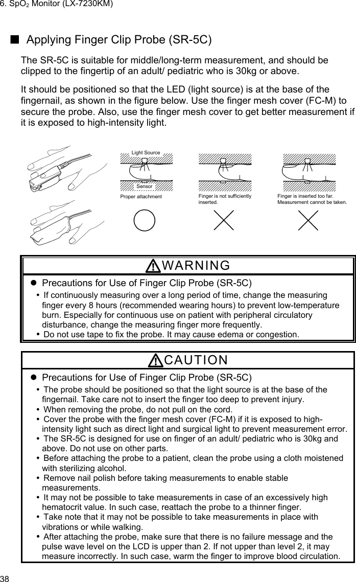 6. SpO2 Monitor (LX-7230KM) 38  ■  Applying Finger Clip Probe (SR-5C)  The SR-5C is suitable for middle/long-term measurement, and should be clipped to the fingertip of an adult/ pediatric who is 30kg or above.  It should be positioned so that the LED (light source) is at the base of the fingernail, as shown in the figure below. Use the finger mesh cover (FC-M) to secure the probe. Also, use the finger mesh cover to get better measurement if it is exposed to high-intensity light.  Light SourceSensorProper attachment Finger is not sufficientlyinserted.Finger is inserted too far.Measurement cannot be taken.   WARNING   Precautions for Use of Finger Clip Probe (SR-5C)   If continuously measuring over a long period of time, change the measuring finger every 8 hours (recommended wearing hours) to prevent low-temperature burn. Especially for continuous use on patient with peripheral circulatory disturbance, change the measuring finger more frequently.  Do not use tape to fix the probe. It may cause edema or congestion.  CAUTION   Precautions for Use of Finger Clip Probe (SR-5C)   The probe should be positioned so that the light source is at the base of the fingernail. Take care not to insert the finger too deep to prevent injury.   When removing the probe, do not pull on the cord.   Cover the probe with the finger mesh cover (FC-M) if it is exposed to high-intensity light such as direct light and surgical light to prevent measurement error.   The SR-5C is designed for use on finger of an adult/ pediatric who is 30kg and above. Do not use on other parts.   Before attaching the probe to a patient, clean the probe using a cloth moistened with sterilizing alcohol.   Remove nail polish before taking measurements to enable stable measurements.   It may not be possible to take measurements in case of an excessively high hematocrit value. In such case, reattach the probe to a thinner finger.   Take note that it may not be possible to take measurements in place with vibrations or while walking.  After attaching the probe, make sure that there is no failure message and the pulse wave level on the LCD is upper than 2. If not upper than level 2, it may measure incorrectly. In such case, warm the finger to improve blood circulation. 