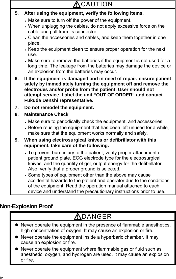  CAUTION 5.  After using the equipment, verify the following items.  Make sure to turn off the power of the equipment.  When unplugging the cables, do not apply excessive force on the cable and pull from its connector.  Clean the accessories and cables, and keep them together in one place.  Keep the equipment clean to ensure proper operation for the next use.  Make sure to remove the batteries if the equipment is not used for a long time. The leakage from the batteries may damage the device or an explosion from the batteries may occur. 6.  If the equipment is damaged and in need of repair, ensure patient safety by immediately turning the equipment off and remove the electrodes and/or probe from the patient. User should not attempt service. Label the unit “OUT OF ORDER” and contact Fukuda Denshi representative. 7.  Do not remodel the equipment. 8. Maintenance Check  Make sure to periodically check the equipment, and accessories.  Before reusing the equipment that has been left unused for a while, make sure that the equipment works normally and safely. 9.  When using electrosurgical knives or defibrillator with this equipment, take care of the following.  To prevent burn injury to the patient, verify proper attachment of patient ground plate, ECG electrode type for the electrosurgical knives, and the quantity of gel, output energy for the defibrillator. Also, verify that a proper ground is selected.  Some types of equipment other than the above may cause accidental hazards to the patient and operator due to the conditions of the equipment. Read the operation manual attached to each device and understand the precautionary instructions prior to use.  Non-Explosion Proof DANGER   Never operate the equipment in the presence of flammable anesthetics, high concentration of oxygen. It may cause an explosion or fire.   Never operate the equipment inside a hyperbaric chamber. It may cause an explosion or fire.   Never operate the equipment where flammable gas or fluid such as anesthetic, oxygen, and hydrogen are used. It may cause an explosion or fire. iv 