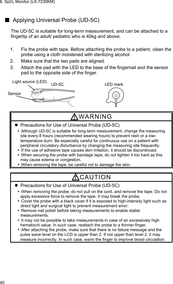 6. SpO2 Monitor (LX-7230KM) 40  ■  Applying Universal Probe (UD-5C)  The UD-5C is suitable for long-term measurement, and can be attached to a fingertip of an adult/ pediatric who is 40kg and above.  1.  Fix the probe with tape. Before attaching the probe to a patient, clean the probe using a cloth moistened with sterilizing alcohol. 2.  Make sure that the two pads are aligned. 3.  Attach the pad with the LED to the base of the fingernail and the sensor pad to the opposite side of the finger.  Light source (LED) UD-5C LED mark                        Sensor  WARNING   Precautions for Use of Universal Probe (UD-5C)   Although UD-5C is suitable for long-term measurement, change the measuring site every 8 hours (recommended wearing hours) to prevent rash or a low-temperature burn. Be especially careful for continuous use on a patient with peripheral circulatory disturbance by changing the measuring site frequently.   If the use of adhesive tape causes skin irritation, it should be discontinued.   When securing the probe with bandage tape, do not tighten it too hard as this may cause edema or congestion.  When removing the tape, be careful not to damage the skin.  CAUTION   Precautions for Use of Universal Probe (UD-5C)   When removing the probe, do not pull on the cord, and remove the tape. Do not apply excessive force to remove the tape. It may break the probe.   Cover the probe with a black cover if it is exposed to high-intensity light such as direct light and surgical light to prevent measurement error.   Remove nail polish before taking measurements to enable stable measurements.   It may not be possible to take measurements in case of an excessively high hematocrit value. In such case, reattach the probe to a thinner finger.  After attaching the probe, make sure that there is no failure message and the pulse wave level on the LCD is upper than 2. If not upper than level 2, it may measure incorrectly. In such case, warm the finger to improve blood circulation. 