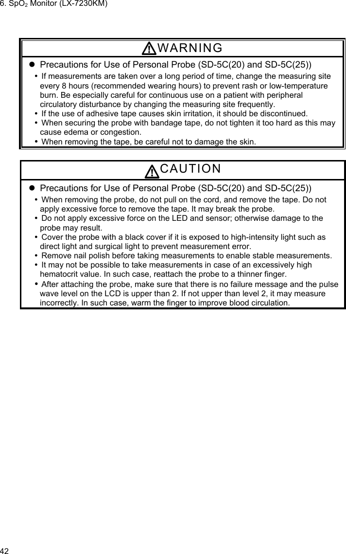 6. SpO2 Monitor (LX-7230KM) 42  WARNING   Precautions for Use of Personal Probe (SD-5C(20) and SD-5C(25))   If measurements are taken over a long period of time, change the measuring site every 8 hours (recommended wearing hours) to prevent rash or low-temperature burn. Be especially careful for continuous use on a patient with peripheral circulatory disturbance by changing the measuring site frequently.   If the use of adhesive tape causes skin irritation, it should be discontinued.   When securing the probe with bandage tape, do not tighten it too hard as this may cause edema or congestion.  When removing the tape, be careful not to damage the skin.  CAUTION   Precautions for Use of Personal Probe (SD-5C(20) and SD-5C(25))   When removing the probe, do not pull on the cord, and remove the tape. Do not apply excessive force to remove the tape. It may break the probe.   Do not apply excessive force on the LED and sensor; otherwise damage to the probe may result.   Cover the probe with a black cover if it is exposed to high-intensity light such as direct light and surgical light to prevent measurement error.   Remove nail polish before taking measurements to enable stable measurements.   It may not be possible to take measurements in case of an excessively high hematocrit value. In such case, reattach the probe to a thinner finger.  After attaching the probe, make sure that there is no failure message and the pulse wave level on the LCD is upper than 2. If not upper than level 2, it may measure incorrectly. In such case, warm the finger to improve blood circulation. 