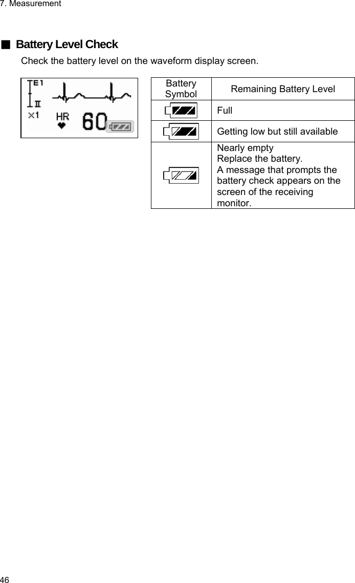 7. Measurement 46  ■  Battery Level Check Check the battery level on the waveform display screen.  Battery Symbol  Remaining Battery Level  Full  Getting low but still available   Nearly empty Replace the battery.   A message that prompts the battery check appears on the screen of the receiving monitor. 