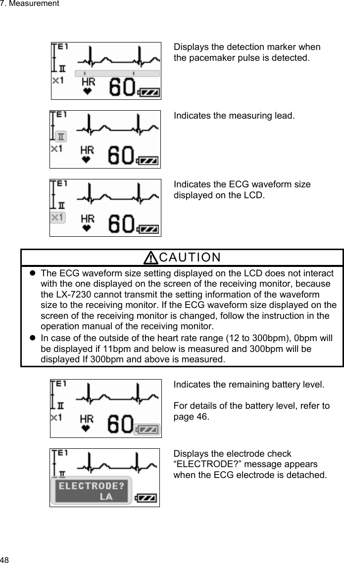 7. Measurement 48    Displays the detection marker when the pacemaker pulse is detected.   Indicates the measuring lead.   Indicates the ECG waveform size displayed on the LCD.  CAUTION   The ECG waveform size setting displayed on the LCD does not interact with the one displayed on the screen of the receiving monitor, because the LX-7230 cannot transmit the setting information of the waveform size to the receiving monitor. If the ECG waveform size displayed on the screen of the receiving monitor is changed, follow the instruction in the operation manual of the receiving monitor.   In case of the outside of the heart rate range (12 to 300bpm), 0bpm will be displayed if 11bpm and below is measured and 300bpm will be displayed If 300bpm and above is measured.  Indicates the remaining battery level.  For details of the battery level, refer to page 46.   Displays the electrode check “ELECTRODE?” message appears when the ECG electrode is detached.