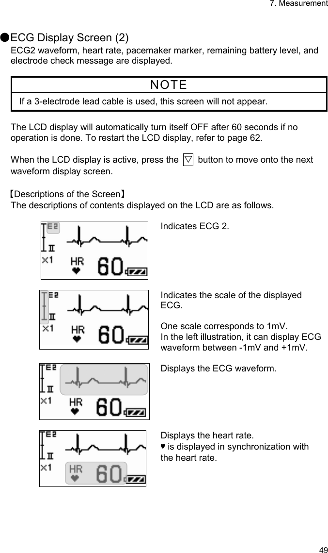 7. Measurement 49  ●ECG Display Screen (2) ECG2 waveform, heart rate, pacemaker marker, remaining battery level, and electrode check message are displayed.  NOTE If a 3-electrode lead cable is used, this screen will not appear.  The LCD display will automatically turn itself OFF after 60 seconds if no operation is done. To restart the LCD display, refer to page 62.  When the LCD display is active, press the  ▽  button to move onto the next waveform display screen.  【Descriptions of the Screen】 The descriptions of contents displayed on the LCD are as follows.  Indicates ECG 2.   Indicates the scale of the displayed ECG.  One scale corresponds to 1mV. In the left illustration, it can display ECG waveform between -1mV and +1mV.   Displays the ECG waveform.   Displays the heart rate.   ♥ is displayed in synchronization with the heart rate.   