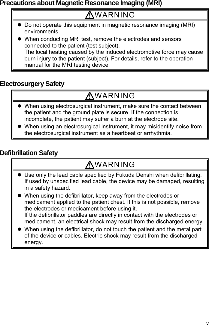  Precautions about Magnetic Resonance Imaging (MRI) WARNING   Do not operate this equipment in magnetic resonance imaging (MRI) environments.   When conducting MRI test, remove the electrodes and sensors connected to the patient (test subject). The local heating caused by the induced electromotive force may cause burn injury to the patient (subject). For details, refer to the operation manual for the MRI testing device.  Electrosurgery Safety WARNING   When using electrosurgical instrument, make sure the contact between the patient and the ground plate is secure. If the connection is incomplete, the patient may suffer a burn at the electrode site.   When using an electrosurgical instrument, it may misidentify noise from the electrosurgical instrument as a heartbeat or arrhythmia.  Defibrillation Safety WARNING   Use only the lead cable specified by Fukuda Denshi when defibrillating. If used by unspecified lead cable, the device may be damaged, resulting in a safety hazard.   When using the defibrillator, keep away from the electrodes or medicament applied to the patient chest. If this is not possible, remove the electrodes or medicament before using it. If the defibrillator paddles are directly in contact with the electrodes or medicament, an electrical shock may result from the discharged energy.   When using the defibrillator, do not touch the patient and the metal part of the device or cables. Electric shock may result from the discharged energy. v 