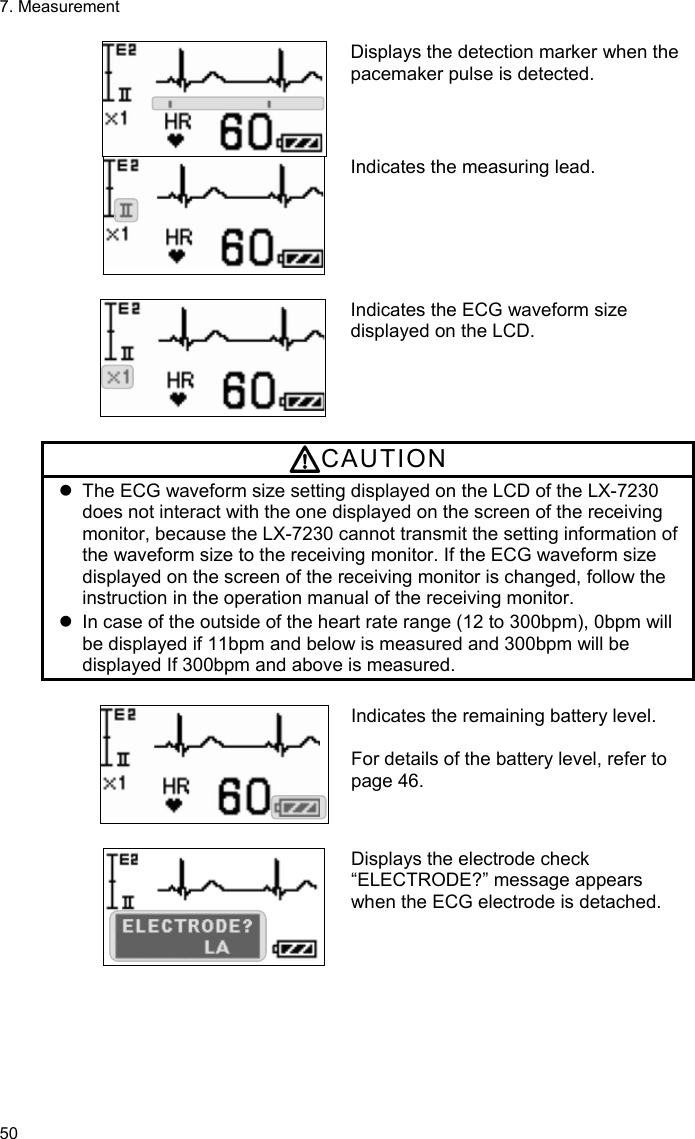7. Measurement 50 Displays the detection marker when the pacemaker pulse is detected. Indicates the measuring lead.   Indicates the ECG waveform size displayed on the LCD.  CAUTION   The ECG waveform size setting displayed on the LCD of the LX-7230 does not interact with the one displayed on the screen of the receiving monitor, because the LX-7230 cannot transmit the setting information of the waveform size to the receiving monitor. If the ECG waveform size displayed on the screen of the receiving monitor is changed, follow the instruction in the operation manual of the receiving monitor.   In case of the outside of the heart rate range (12 to 300bpm), 0bpm will be displayed if 11bpm and below is measured and 300bpm will be displayed If 300bpm and above is measured.  Indicates the remaining battery level.  For details of the battery level, refer to page 46.   Displays the electrode check “ELECTRODE?” message appears when the ECG electrode is detached.