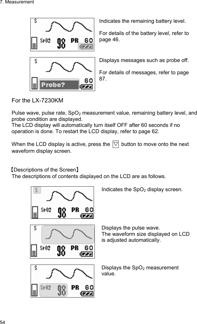 7. Measurement 54  Indicates the remaining battery level.  For details of the battery level, refer to page 46.   Displays messages such as probe off. For details of messages, refer to page 87.  For the LX-7230KM  Pulse wave, pulse rate, SpO2 measurement value, remaining battery level, and probe condition are displayed. The LCD display will automatically turn itself OFF after 60 seconds if no operation is done. To restart the LCD display, refer to page 62.  When the LCD display is active, press the  ▽  button to move onto the next waveform display screen.   【Descriptions of the Screen】 The descriptions of contents displayed on the LCD are as follows.  Indicates the SpO2 display screen.   Displays the pulse wave. The waveform size displayed on LCD is adjusted automatically.   Displays the SpO2 measurement value.   