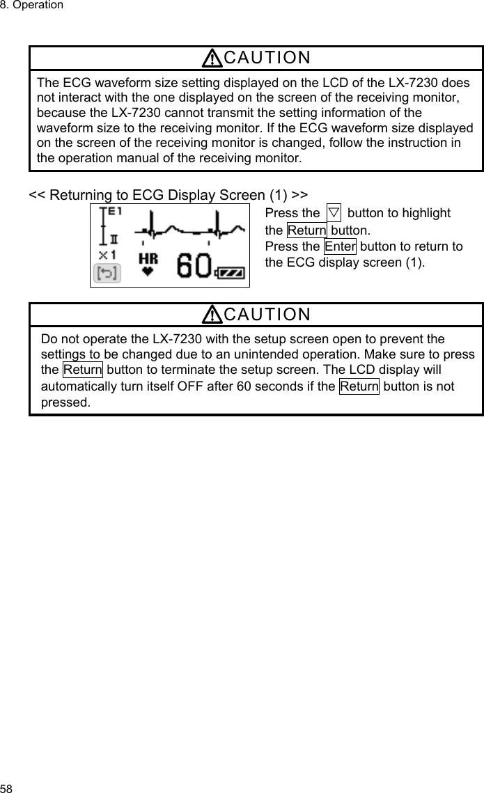 8. Operation 58  CAUTION The ECG waveform size setting displayed on the LCD of the LX-7230 does not interact with the one displayed on the screen of the receiving monitor, because the LX-7230 cannot transmit the setting information of the waveform size to the receiving monitor. If the ECG waveform size displayed on the screen of the receiving monitor is changed, follow the instruction in the operation manual of the receiving monitor.  &lt;&lt; Returning to ECG Display Screen (1) &gt;&gt; Press the  ▽  button to highlight the Return button. Press the Enter button to return to the ECG display screen (1).  CAUTION Do not operate the LX-7230 with the setup screen open to prevent the settings to be changed due to an unintended operation. Make sure to press the Return button to terminate the setup screen. The LCD display will automatically turn itself OFF after 60 seconds if the Return button is not pressed. 