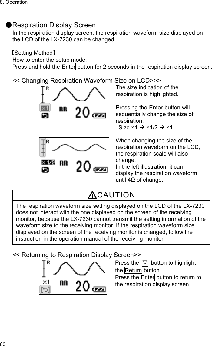 8. Operation 60  ●Respiration Display Screen In the respiration display screen, the respiration waveform size displayed on the LCD of the LX-7230 can be changed.  【Setting Method】 How to enter the setup mode: Press and hold the Enter button for 2 seconds in the respiration display screen.  &lt;&lt; Changing Respiration Waveform Size on LCD&gt;&gt;&gt; The size indication of the respiration is highlighted.  Pressing the Enter button will sequentially change the size of respiration. Size ×1  ×1/2  ×1   When changing the size of the respiration waveform on the LCD, the respiration scale will also change. In the left illustration, it can display the respiration waveform until 4Ω of change.  CAUTION The respiration waveform size setting displayed on the LCD of the LX-7230 does not interact with the one displayed on the screen of the receiving monitor, because the LX-7230 cannot transmit the setting information of the waveform size to the receiving monitor. If the respiration waveform size displayed on the screen of the receiving monitor is changed, follow the instruction in the operation manual of the receiving monitor.  &lt;&lt; Returning to Respiration Display Screen&gt;&gt; Press the  ▽  button to highlight the Return button. Press the Enter button to return to the respiration display screen.  