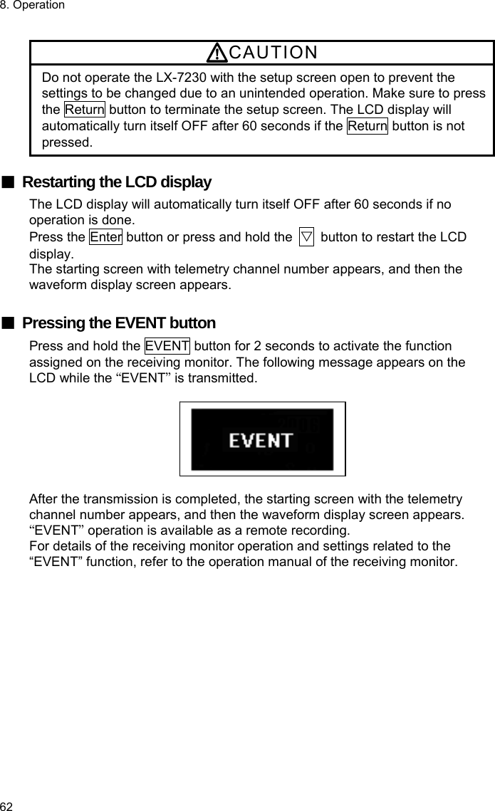 8. Operation 62  CAUTION Do not operate the LX-7230 with the setup screen open to prevent the settings to be changed due to an unintended operation. Make sure to press the Return button to terminate the setup screen. The LCD display will automatically turn itself OFF after 60 seconds if the Return button is not pressed.  ■  Restarting the LCD display The LCD display will automatically turn itself OFF after 60 seconds if no operation is done. Press the Enter button or press and hold the  ▽  button to restart the LCD display. The starting screen with telemetry channel number appears, and then the waveform display screen appears.  ■  Pressing the EVENT button Press and hold the EVENT button for 2 seconds to activate the function assigned on the receiving monitor. The following message appears on the LCD while the “EVENT” is transmitted.    After the transmission is completed, the starting screen with the telemetry channel number appears, and then the waveform display screen appears. “EVENT” operation is available as a remote recording. For details of the receiving monitor operation and settings related to the “EVENT” function, refer to the operation manual of the receiving monitor.  