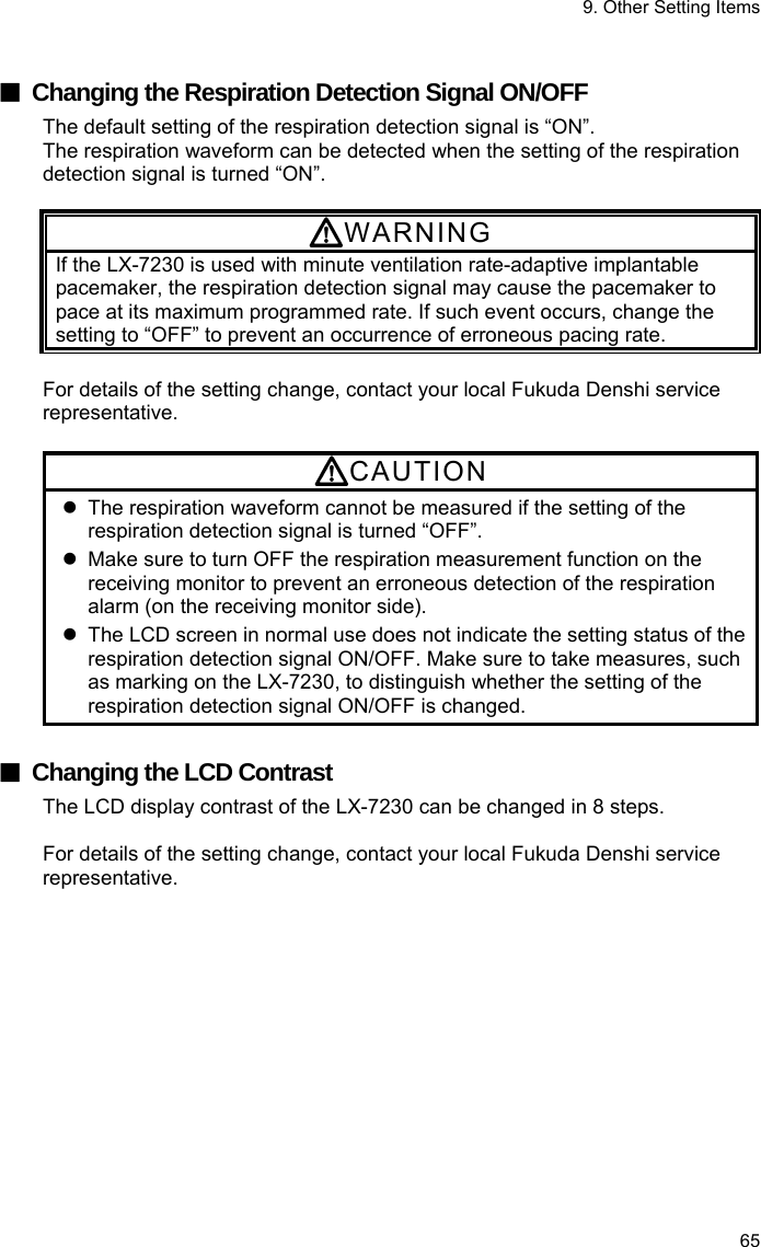 9. Other Setting Items 65  ■  Changing the Respiration Detection Signal ON/OFF The default setting of the respiration detection signal is “ON”. The respiration waveform can be detected when the setting of the respiration detection signal is turned “ON”.  WARNING If the LX-7230 is used with minute ventilation rate-adaptive implantable pacemaker, the respiration detection signal may cause the pacemaker to pace at its maximum programmed rate. If such event occurs, change the setting to “OFF” to prevent an occurrence of erroneous pacing rate.  For details of the setting change, contact your local Fukuda Denshi service representative.  CAUTION   The respiration waveform cannot be measured if the setting of the respiration detection signal is turned “OFF”.   Make sure to turn OFF the respiration measurement function on the receiving monitor to prevent an erroneous detection of the respiration alarm (on the receiving monitor side).   The LCD screen in normal use does not indicate the setting status of the respiration detection signal ON/OFF. Make sure to take measures, such as marking on the LX-7230, to distinguish whether the setting of the respiration detection signal ON/OFF is changed.  ■  Changing the LCD Contrast The LCD display contrast of the LX-7230 can be changed in 8 steps.  For details of the setting change, contact your local Fukuda Denshi service representative. 