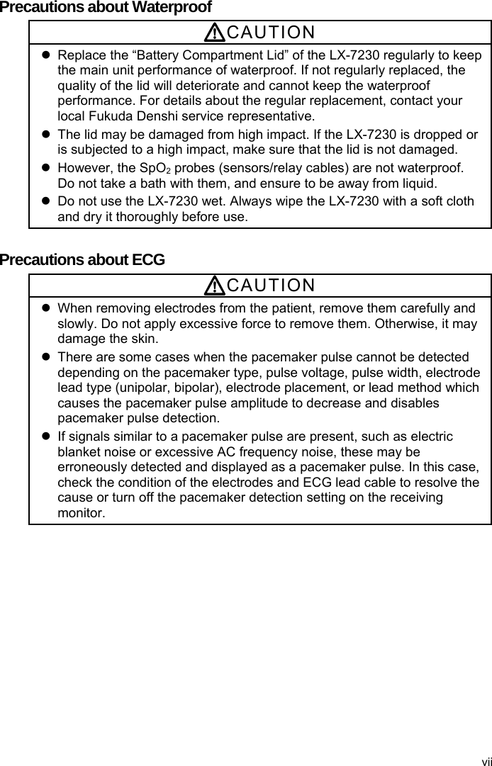  Precautions about Waterproof CAUTION   Replace the “Battery Compartment Lid” of the LX-7230 regularly to keep the main unit performance of waterproof. If not regularly replaced, the quality of the lid will deteriorate and cannot keep the waterproof performance. For details about the regular replacement, contact your local Fukuda Denshi service representative.   The lid may be damaged from high impact. If the LX-7230 is dropped or is subjected to a high impact, make sure that the lid is not damaged.   However, the SpO2 probes (sensors/relay cables) are not waterproof. Do not take a bath with them, and ensure to be away from liquid.   Do not use the LX-7230 wet. Always wipe the LX-7230 with a soft cloth and dry it thoroughly before use.  Precautions about ECG CAUTION   When removing electrodes from the patient, remove them carefully and slowly. Do not apply excessive force to remove them. Otherwise, it may damage the skin.   There are some cases when the pacemaker pulse cannot be detected depending on the pacemaker type, pulse voltage, pulse width, electrode lead type (unipolar, bipolar), electrode placement, or lead method which causes the pacemaker pulse amplitude to decrease and disables pacemaker pulse detection.   If signals similar to a pacemaker pulse are present, such as electric blanket noise or excessive AC frequency noise, these may be erroneously detected and displayed as a pacemaker pulse. In this case, check the condition of the electrodes and ECG lead cable to resolve the cause or turn off the pacemaker detection setting on the receiving monitor. vii 