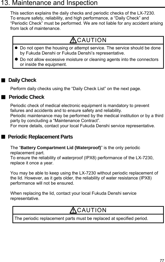  77 13. Maintenance and Inspection This section explains the daily checks and periodic checks of the LX-7230. To ensure safety, reliability, and high performance, a “Daily Check” and “Periodic Check” must be performed. We are not liable for any accident arising from lack of maintenance.  CAUTION   Do not open the housing or attempt service. The service should be done by Fukuda Denshi or Fukuda Denshi’s representative.  Do not allow excessive moisture or cleaning agents into the connectors or inside the equipment.  ■ Daily Check Perform daily checks using the “Daily Check List” on the next page. ■ Periodic Check Periodic check of medical electronic equipment is mandatory to prevent failures and accidents and to ensure safety and reliability. Periodic maintenance may be performed by the medical institution or by a third party by concluding a “Maintenance Contract”.   For more details, contact your local Fukuda Denshi service representative.  ■ Periodic Replacement Parts  The “Battery Compartment Lid (Waterproof)” is the only periodic replacement part. To ensure the reliability of waterproof (IPX8) performance of the LX-7230, replace it once a year.  You may be able to keep using the LX-7230 without periodic replacement of the lid. However, as it gets older, the reliability of water resistance (IPX8) performance will not be ensured.  When replacing the lid, contact your local Fukuda Denshi service representative.  CAUTION The periodic replacement parts must be replaced at specified period.  