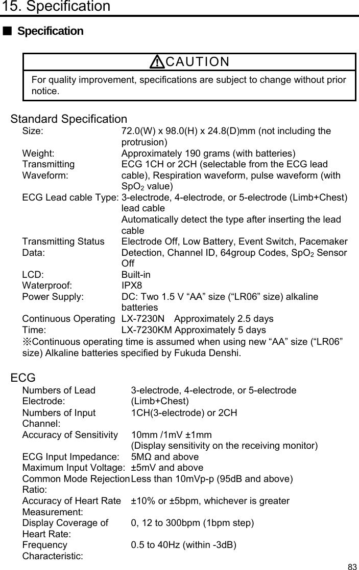  83 15. Specification ■ Specification  CAUTION For quality improvement, specifications are subject to change without prior notice.  Standard Specification Size:  72.0(W) x 98.0(H) x 24.8(D)mm (not including the protrusion) Weight:  Approximately 190 grams (with batteries) Transmitting Waveform: ECG 1CH or 2CH (selectable from the ECG lead cable), Respiration waveform, pulse waveform (with SpO2 value) ECG Lead cable Type: 3-electrode, 4-electrode, or 5-electrode (Limb+Chest) lead cable Automatically detect the type after inserting the lead cable Transmitting Status Data: Electrode Off, Low Battery, Event Switch, Pacemaker Detection, Channel ID, 64group Codes, SpO2 Sensor Off LCD: Built-in Waterproof: IPX8 Power Supply:  DC: Two 1.5 V “AA” size (“LR06” size) alkaline batteries Continuous Operating Time: LX-7230N  Approximately 2.5 days LX-7230KM Approximately 5 days ※Continuous operating time is assumed when using new “AA” size (“LR06” size) Alkaline batteries specified by Fukuda Denshi.  ECG Numbers of Lead Electrode: 3-electrode, 4-electrode, or 5-electrode (Limb+Chest) Numbers of Input Channel: 1CH(3-electrode) or 2CH Accuracy of Sensitivity  10mm /1mV ±1mm (Display sensitivity on the receiving monitor) ECG Input Impedance:  5MΩ and above Maximum Input Voltage: ±5mV and above Common Mode RejectionRatio:  Less than 10mVp-p (95dB and above) Accuracy of Heart Rate Measurement: ±10% or ±5bpm, whichever is greater Display Coverage of Heart Rate: 0, 12 to 300bpm (1bpm step) Frequency Characteristic: 0.5 to 40Hz (within -3dB) 