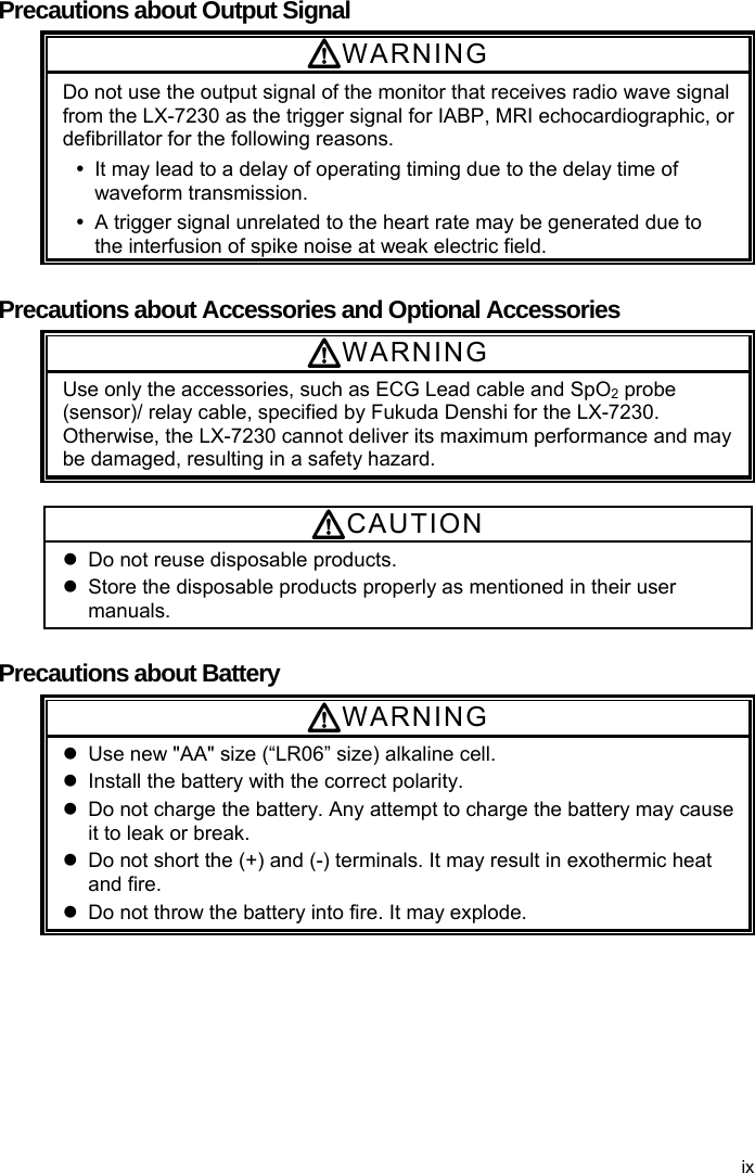  Precautions about Output Signal WARNING Do not use the output signal of the monitor that receives radio wave signal from the LX-7230 as the trigger signal for IABP, MRI echocardiographic, or defibrillator for the following reasons.     It may lead to a delay of operating timing due to the delay time of waveform transmission.   A trigger signal unrelated to the heart rate may be generated due to the interfusion of spike noise at weak electric field.  Precautions about Accessories and Optional Accessories WARNING Use only the accessories, such as ECG Lead cable and SpO2 probe (sensor)/ relay cable, specified by Fukuda Denshi for the LX-7230. Otherwise, the LX-7230 cannot deliver its maximum performance and may be damaged, resulting in a safety hazard.  CAUTION   Do not reuse disposable products.     Store the disposable products properly as mentioned in their user manuals.  Precautions about Battery WARNING   Use new &quot;AA&quot; size (“LR06” size) alkaline cell.   Install the battery with the correct polarity.   Do not charge the battery. Any attempt to charge the battery may cause it to leak or break.   Do not short the (+) and (-) terminals. It may result in exothermic heat and fire.   Do not throw the battery into fire. It may explode. ix 