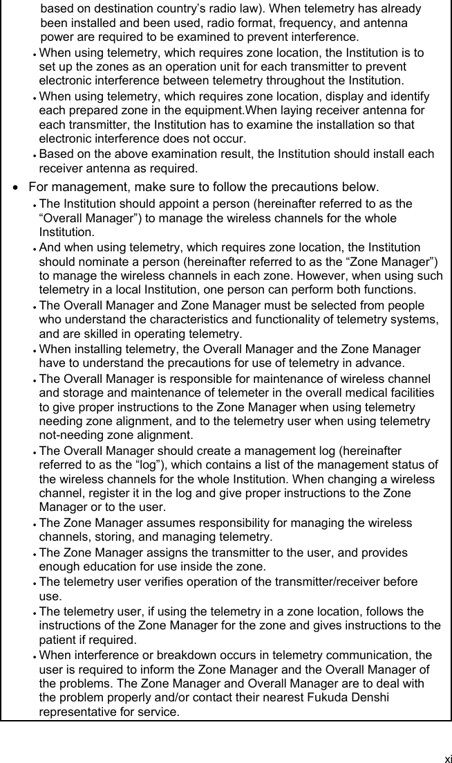 xi  based on destination country’s radio law). When telemetry has already been installed and been used, radio format, frequency, and antenna power are required to be examined to prevent interference.  When using telemetry, which requires zone location, the Institution is to set up the zones as an operation unit for each transmitter to prevent electronic interference between telemetry throughout the Institution.  When using telemetry, which requires zone location, display and identify each prepared zone in the equipment.When laying receiver antenna for each transmitter, the Institution has to examine the installation so that electronic interference does not occur.  Based on the above examination result, the Institution should install each receiver antenna as required.   For management, make sure to follow the precautions below.  The Institution should appoint a person (hereinafter referred to as the “Overall Manager”) to manage the wireless channels for the whole Institution.  And when using telemetry, which requires zone location, the Institution should nominate a person (hereinafter referred to as the “Zone Manager”) to manage the wireless channels in each zone. However, when using such telemetry in a local Institution, one person can perform both functions.  The Overall Manager and Zone Manager must be selected from people who understand the characteristics and functionality of telemetry systems, and are skilled in operating telemetry.  When installing telemetry, the Overall Manager and the Zone Manager have to understand the precautions for use of telemetry in advance.  The Overall Manager is responsible for maintenance of wireless channel and storage and maintenance of telemeter in the overall medical facilities to give proper instructions to the Zone Manager when using telemetry needing zone alignment, and to the telemetry user when using telemetry not-needing zone alignment.  The Overall Manager should create a management log (hereinafter referred to as the “log”), which contains a list of the management status of the wireless channels for the whole Institution. When changing a wireless channel, register it in the log and give proper instructions to the Zone Manager or to the user.  The Zone Manager assumes responsibility for managing the wireless channels, storing, and managing telemetry.  The Zone Manager assigns the transmitter to the user, and provides enough education for use inside the zone.  The telemetry user verifies operation of the transmitter/receiver before use.  The telemetry user, if using the telemetry in a zone location, follows the instructions of the Zone Manager for the zone and gives instructions to the patient if required.  When interference or breakdown occurs in telemetry communication, the user is required to inform the Zone Manager and the Overall Manager of the problems. The Zone Manager and Overall Manager are to deal with the problem properly and/or contact their nearest Fukuda Denshi representative for service. 