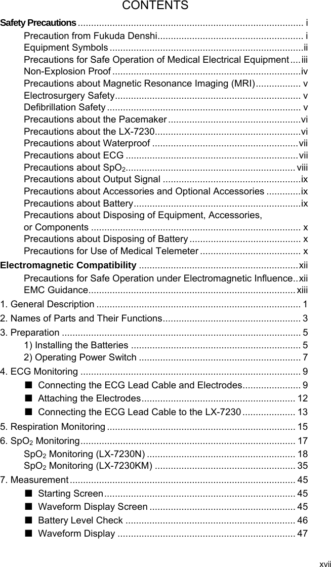 xvii CONTENTS Safety Precautions..................................................................................... i Precaution from Fukuda Denshi....................................................... i Equipment Symbols .........................................................................ii Precautions for Safe Operation of Medical Electrical Equipment ....iii Non-Explosion Proof .......................................................................iv Precautions about Magnetic Resonance Imaging (MRI)................. v Electrosurgery Safety...................................................................... v Defibrillation Safety ......................................................................... v Precautions about the Pacemaker ..................................................vi Precautions about the LX-7230.......................................................vi Precautions about Waterproof .......................................................vii Precautions about ECG .................................................................vii Precautions about SpO2................................................................ viii Precautions about Output Signal ....................................................ix Precautions about Accessories and Optional Accessories .............ix Precautions about Battery...............................................................ix Precautions about Disposing of Equipment, Accessories,   or Components ............................................................................... x Precautions about Disposing of Battery .......................................... x Precautions for Use of Medical Telemeter ...................................... x Electromagnetic Compatibility ............................................................xii Precautions for Safe Operation under Electromagnetic Influence..xii EMC Guidance.............................................................................. xiii 1. General Description ............................................................................. 1 2. Names of Parts and Their Functions.................................................... 3 3. Preparation .......................................................................................... 5 1) Installing the Batteries ................................................................ 5 2) Operating Power Switch ............................................................. 7 4. ECG Monitoring ................................................................................... 9 ■  Connecting the ECG Lead Cable and Electrodes...................... 9 ■ Attaching the Electrodes.......................................................... 12 ■  Connecting the ECG Lead Cable to the LX-7230 .................... 13 5. Respiration Monitoring ....................................................................... 15 6. SpO2 Monitoring................................................................................. 17 SpO2 Monitoring (LX-7230N) ........................................................ 18 SpO2 Monitoring (LX-7230KM) ..................................................... 35 7. Measurement ..................................................................................... 45 ■ Starting Screen........................................................................ 45 ■ Waveform Display Screen ....................................................... 45 ■ Battery Level Check ................................................................ 46 ■ Waveform Display ................................................................... 47  