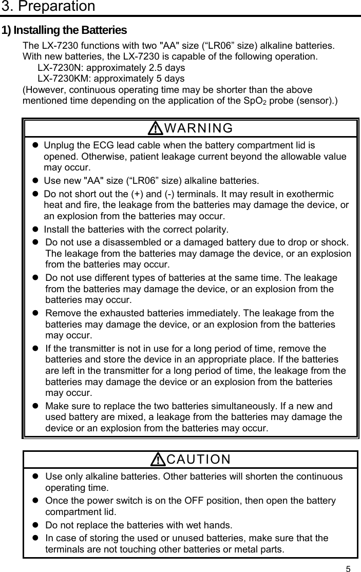  5 3. Preparation 1) Installing the Batteries The LX-7230 functions with two &quot;AA&quot; size (“LR06” size) alkaline batteries. With new batteries, the LX-7230 is capable of the following operation. LX-7230N: approximately 2.5 days LX-7230KM: approximately 5 days   (However, continuous operating time may be shorter than the above mentioned time depending on the application of the SpO2 probe (sensor).)  WARNING   Unplug the ECG lead cable when the battery compartment lid is opened. Otherwise, patient leakage current beyond the allowable value may occur.   Use new &quot;AA&quot; size (“LR06” size) alkaline batteries.   Do not short out the (+) and (-) terminals. It may result in exothermic heat and fire, the leakage from the batteries may damage the device, or an explosion from the batteries may occur.   Install the batteries with the correct polarity.     Do not use a disassembled or a damaged battery due to drop or shock. The leakage from the batteries may damage the device, or an explosion from the batteries may occur.   Do not use different types of batteries at the same time. The leakage from the batteries may damage the device, or an explosion from the batteries may occur.   Remove the exhausted batteries immediately. The leakage from the batteries may damage the device, or an explosion from the batteries may occur.   If the transmitter is not in use for a long period of time, remove the batteries and store the device in an appropriate place. If the batteries are left in the transmitter for a long period of time, the leakage from the batteries may damage the device or an explosion from the batteries may occur.   Make sure to replace the two batteries simultaneously. If a new and used battery are mixed, a leakage from the batteries may damage the device or an explosion from the batteries may occur.  CAUTION   Use only alkaline batteries. Other batteries will shorten the continuous operating time.   Once the power switch is on the OFF position, then open the battery compartment lid.   Do not replace the batteries with wet hands.   In case of storing the used or unused batteries, make sure that the terminals are not touching other batteries or metal parts. 