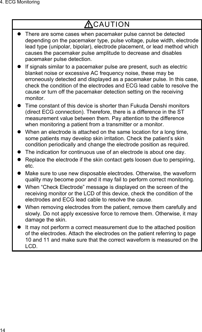 4. ECG Monitoring 14  CAUTION   There are some cases when pacemaker pulse cannot be detected depending on the pacemaker type, pulse voltage, pulse width, electrode lead type (unipolar, bipolar), electrode placement, or lead method which causes the pacemaker pulse amplitude to decrease and disables pacemaker pulse detection.   If signals similar to a pacemaker pulse are present, such as electric blanket noise or excessive AC frequency noise, these may be erroneously detected and displayed as a pacemaker pulse. In this case, check the condition of the electrodes and ECG lead cable to resolve the cause or turn off the pacemaker detection setting on the receiving monitor.   Time constant of this device is shorter than Fukuda Denshi monitors (direct ECG connection). Therefore, there is a difference in the ST measurement value between them. Pay attention to the difference when monitoring a patient from a transmitter or a monitor.     When an electrode is attached on the same location for a long time, some patients may develop skin irritation. Check the patient’s skin condition periodically and change the electrode position as required.   The indication for continuous use of an electrode is about one day.   Replace the electrode if the skin contact gets loosen due to perspiring, etc.   Make sure to use new disposable electrodes. Otherwise, the waveform quality may become poor and it may fail to perform correct monitoring.   When “Check Electrode” message is displayed on the screen of the receiving monitor or the LCD of this device, check the condition of the electrodes and ECG lead cable to resolve the cause.   When removing electrodes from the patient, remove them carefully and slowly. Do not apply excessive force to remove them. Otherwise, it may damage the skin.   It may not perform a correct measurement due to the attached position of the electrodes. Attach the electrodes on the patient referring to page 10 and 11 and make sure that the correct waveform is measured on the LCD.  