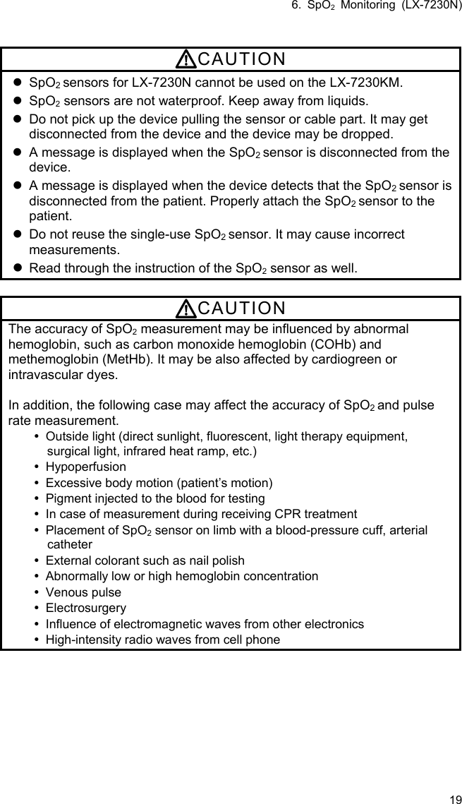 6. SpO2 Monitoring (LX-7230N) 19  CAUTION  SpO2 sensors for LX-7230N cannot be used on the LX-7230KM.  SpO2 sensors are not waterproof. Keep away from liquids.   Do not pick up the device pulling the sensor or cable part. It may get disconnected from the device and the device may be dropped.   A message is displayed when the SpO2 sensor is disconnected from the device.   A message is displayed when the device detects that the SpO2 sensor is disconnected from the patient. Properly attach the SpO2 sensor to the patient.   Do not reuse the single-use SpO2 sensor. It may cause incorrect measurements.  Read through the instruction of the SpO2 sensor as well.  CAUTION The accuracy of SpO2 measurement may be influenced by abnormal hemoglobin, such as carbon monoxide hemoglobin (COHb) and methemoglobin (MetHb). It may be also affected by cardiogreen or intravascular dyes.  In addition, the following case may affect the accuracy of SpO2 and pulse rate measurement.   Outside light (direct sunlight, fluorescent, light therapy equipment, surgical light, infrared heat ramp, etc.)  Hypoperfusion   Excessive body motion (patient’s motion)   Pigment injected to the blood for testing   In case of measurement during receiving CPR treatment   Placement of SpO2 sensor on limb with a blood-pressure cuff, arterial catheter   External colorant such as nail polish   Abnormally low or high hemoglobin concentration  Venous pulse  Electrosurgery   Influence of electromagnetic waves from other electronics   High-intensity radio waves from cell phone  