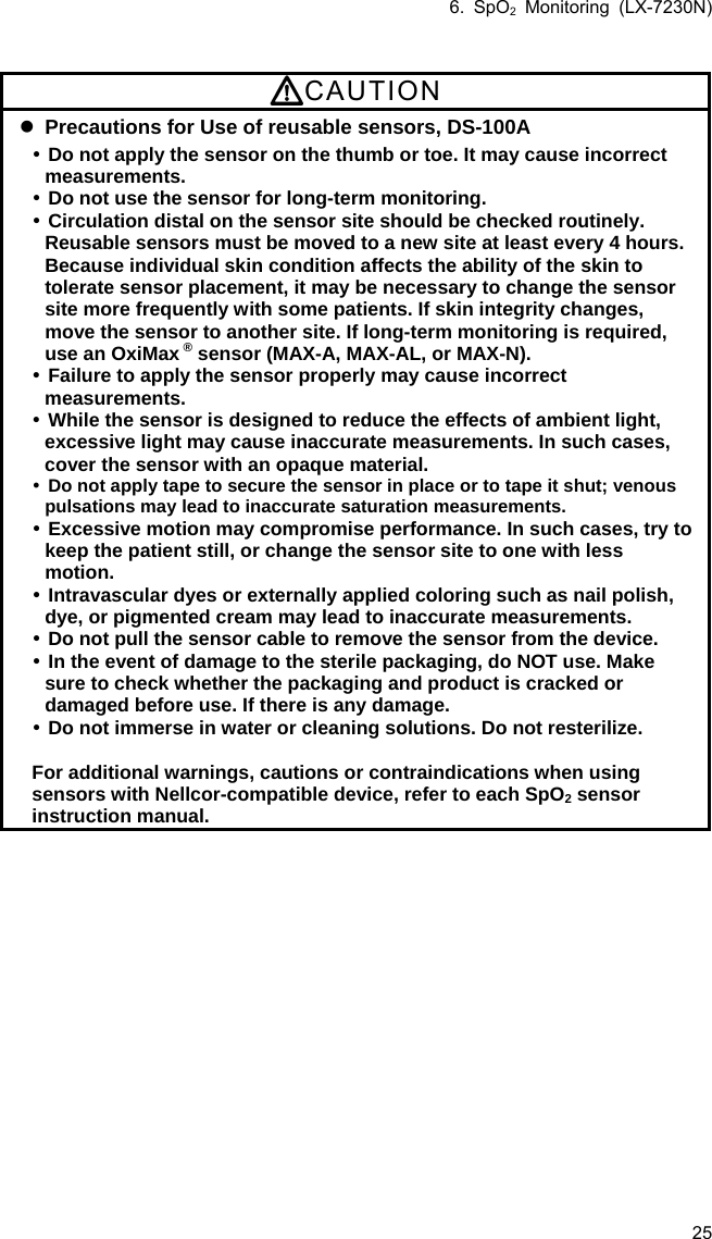 6. SpO2 Monitoring (LX-7230N) 25  CAUTION  Precautions for Use of reusable sensors, DS-100A  Do not apply the sensor on the thumb or toe. It may cause incorrect measurements.  Do not use the sensor for long-term monitoring.  Circulation distal on the sensor site should be checked routinely. Reusable sensors must be moved to a new site at least every 4 hours. Because individual skin condition affects the ability of the skin to tolerate sensor placement, it may be necessary to change the sensor site more frequently with some patients. If skin integrity changes, move the sensor to another site. If long-term monitoring is required, use an OxiMax ® sensor (MAX-A, MAX-AL, or MAX-N).  Failure to apply the sensor properly may cause incorrect measurements.  While the sensor is designed to reduce the effects of ambient light, excessive light may cause inaccurate measurements. In such cases, cover the sensor with an opaque material.  Do not apply tape to secure the sensor in place or to tape it shut; venous pulsations may lead to inaccurate saturation measurements.  Excessive motion may compromise performance. In such cases, try to keep the patient still, or change the sensor site to one with less motion.  Intravascular dyes or externally applied coloring such as nail polish, dye, or pigmented cream may lead to inaccurate measurements.  Do not pull the sensor cable to remove the sensor from the device.  In the event of damage to the sterile packaging, do NOT use. Make sure to check whether the packaging and product is cracked or damaged before use. If there is any damage.  Do not immerse in water or cleaning solutions. Do not resterilize.  For additional warnings, cautions or contraindications when using sensors with Nellcor-compatible device, refer to each SpO2 sensor instruction manual.  