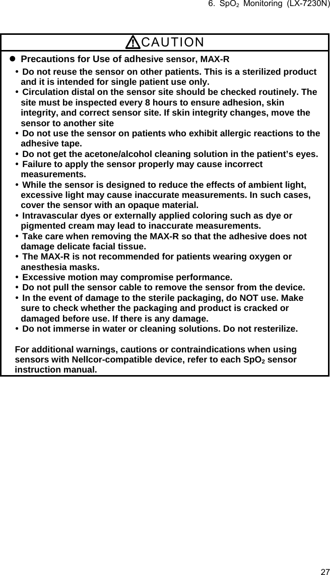 6. SpO2 Monitoring (LX-7230N) 27  CAUTION  Precautions for Use of adhesive sensor, MAX-R  Do not reuse the sensor on other patients. This is a sterilized product and it is intended for single patient use only.  Circulation distal on the sensor site should be checked routinely. The site must be inspected every 8 hours to ensure adhesion, skin integrity, and correct sensor site. If skin integrity changes, move the sensor to another site  Do not use the sensor on patients who exhibit allergic reactions to the adhesive tape.  Do not get the acetone/alcohol cleaning solution in the patient’s eyes.  Failure to apply the sensor properly may cause incorrect measurements.  While the sensor is designed to reduce the effects of ambient light, excessive light may cause inaccurate measurements. In such cases, cover the sensor with an opaque material.  Intravascular dyes or externally applied coloring such as dye or pigmented cream may lead to inaccurate measurements.  Take care when removing the MAX-R so that the adhesive does not damage delicate facial tissue.  The MAX-R is not recommended for patients wearing oxygen or anesthesia masks.  Excessive motion may compromise performance.  Do not pull the sensor cable to remove the sensor from the device.  In the event of damage to the sterile packaging, do NOT use. Make sure to check whether the packaging and product is cracked or damaged before use. If there is any damage.  Do not immerse in water or cleaning solutions. Do not resterilize.  For additional warnings, cautions or contraindications when using sensors with Nellcor-compatible device, refer to each SpO2 sensor instruction manual. 