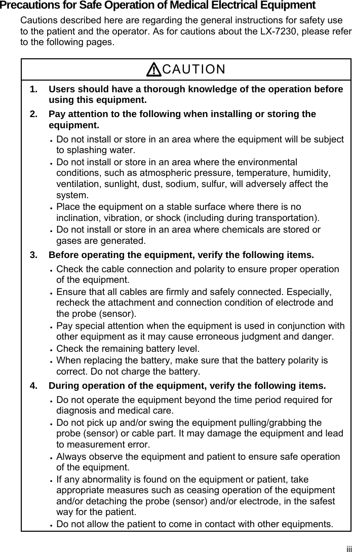 Precautions for Safe Operation of Medical Electrical Equipment Cautions described here are regarding the general instructions for safety use to the patient and the operator. As for cautions about the LX-7230, please refer to the following pages.  CAUTION 1.  Users should have a thorough knowledge of the operation before using this equipment. 2.  Pay attention to the following when installing or storing the equipment.  Do not install or store in an area where the equipment will be subject to splashing water.  Do not install or store in an area where the environmental conditions, such as atmospheric pressure, temperature, humidity, ventilation, sunlight, dust, sodium, sulfur, will adversely affect the system.  Place the equipment on a stable surface where there is no inclination, vibration, or shock (including during transportation).  Do not install or store in an area where chemicals are stored or gases are generated. 3.  Before operating the equipment, verify the following items.  Check the cable connection and polarity to ensure proper operation of the equipment.  Ensure that all cables are firmly and safely connected. Especially, recheck the attachment and connection condition of electrode and the probe (sensor).  Pay special attention when the equipment is used in conjunction with other equipment as it may cause erroneous judgment and danger.  Check the remaining battery level.  When replacing the battery, make sure that the battery polarity is correct. Do not charge the battery. 4.  During operation of the equipment, verify the following items.  Do not operate the equipment beyond the time period required for diagnosis and medical care.  Do not pick up and/or swing the equipment pulling/grabbing the probe (sensor) or cable part. It may damage the equipment and lead to measurement error.  Always observe the equipment and patient to ensure safe operation of the equipment.  If any abnormality is found on the equipment or patient, take appropriate measures such as ceasing operation of the equipment and/or detaching the probe (sensor) and/or electrode, in the safest way for the patient.  Do not allow the patient to come in contact with other equipments. iii 