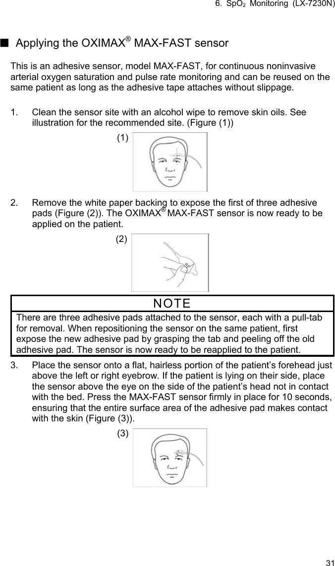6. SpO2 Monitoring (LX-7230N) 31  ■ Applying the OXIMAX® MAX-FAST sensor  This is an adhesive sensor, model MAX-FAST, for continuous noninvasive arterial oxygen saturation and pulse rate monitoring and can be reused on the same patient as long as the adhesive tape attaches without slippage.    1.  Clean the sensor site with an alcohol wipe to remove skin oils. See illustration for the recommended site. (Figure (1)) (1) 2.  Remove the white paper backing to expose the first of three adhesive pads (Figure (2)). The OXIMAX® MAX-FAST sensor is now ready to be applied on the patient. (2)  NOTE There are three adhesive pads attached to the sensor, each with a pull-tab for removal. When repositioning the sensor on the same patient, first expose the new adhesive pad by grasping the tab and peeling off the old adhesive pad. The sensor is now ready to be reapplied to the patient. 3.  Place the sensor onto a flat, hairless portion of the patient’s forehead just above the left or right eyebrow. If the patient is lying on their side, place the sensor above the eye on the side of the patient’s head not in contact with the bed. Press the MAX-FAST sensor firmly in place for 10 seconds, ensuring that the entire surface area of the adhesive pad makes contact with the skin (Figure (3)). (3)   