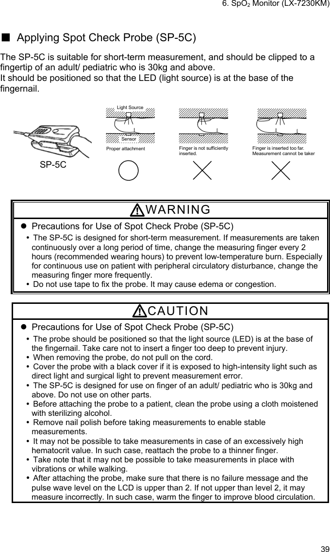 6. SpO2 Monitor (LX-7230KM) 39  ■  Applying Spot Check Probe (SP-5C)    The SP-5C is suitable for short-term measurement, and should be clipped to a fingertip of an adult/ pediatric who is 30kg and above. It should be positioned so that the LED (light source) is at the base of the fingernail.  SP-5C Light SourceSensorProper attachment Finger is not sufficientlyinserted.Finger is inserted too far.Measurement cannot be taken   WARNING   Precautions for Use of Spot Check Probe (SP-5C)   The SP-5C is designed for short-term measurement. If measurements are taken continuously over a long period of time, change the measuring finger every 2 hours (recommended wearing hours) to prevent low-temperature burn. Especially for continuous use on patient with peripheral circulatory disturbance, change the measuring finger more frequently.   Do not use tape to fix the probe. It may cause edema or congestion.  CAUTION   Precautions for Use of Spot Check Probe (SP-5C)   The probe should be positioned so that the light source (LED) is at the base of the fingernail. Take care not to insert a finger too deep to prevent injury.   When removing the probe, do not pull on the cord.   Cover the probe with a black cover if it is exposed to high-intensity light such as direct light and surgical light to prevent measurement error.   The SP-5C is designed for use on finger of an adult/ pediatric who is 30kg and above. Do not use on other parts.   Before attaching the probe to a patient, clean the probe using a cloth moistened with sterilizing alcohol.   Remove nail polish before taking measurements to enable stable measurements.   It may not be possible to take measurements in case of an excessively high hematocrit value. In such case, reattach the probe to a thinner finger.   Take note that it may not be possible to take measurements in place with vibrations or while walking.  After attaching the probe, make sure that there is no failure message and the pulse wave level on the LCD is upper than 2. If not upper than level 2, it may measure incorrectly. In such case, warm the finger to improve blood circulation. 