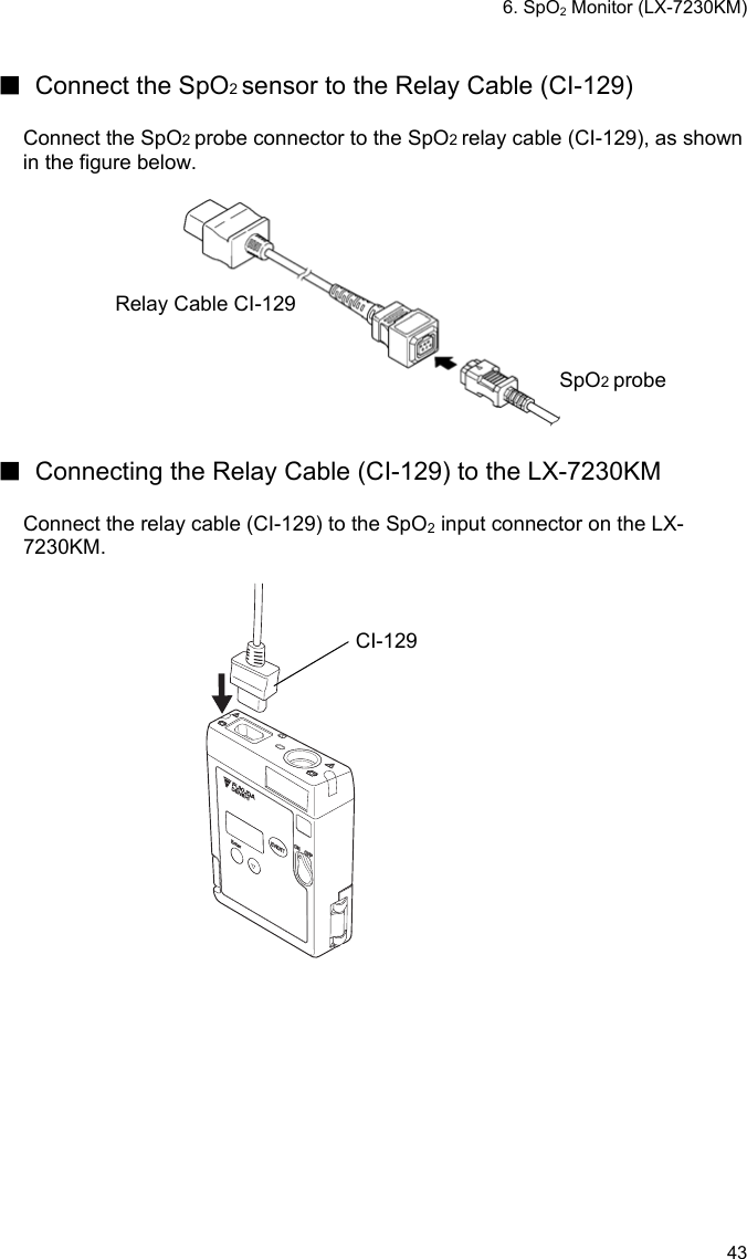 6. SpO2 Monitor (LX-7230KM) 43  ■  Connect the SpO2 sensor to the Relay Cable (CI-129)  Connect the SpO2 probe connector to the SpO2 relay cable (CI-129), as shown in the figure below.   Relay Cable CI-129 SpO2 probe  ■  Connecting the Relay Cable (CI-129) to the LX-7230KM  Connect the relay cable (CI-129) to the SpO2 input connector on the LX-7230KM.   CI-129 