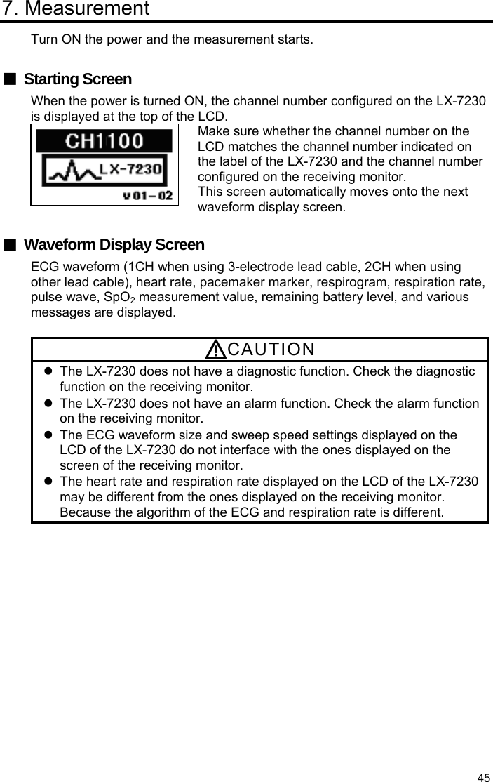  45 7. Measurement Turn ON the power and the measurement starts.  ■ Starting Screen When the power is turned ON, the channel number configured on the LX-7230 is displayed at the top of the LCD. Make sure whether the channel number on the LCD matches the channel number indicated on the label of the LX-7230 and the channel number configured on the receiving monitor. This screen automatically moves onto the next waveform display screen.  ■  Waveform Display Screen ECG waveform (1CH when using 3-electrode lead cable, 2CH when using other lead cable), heart rate, pacemaker marker, respirogram, respiration rate, pulse wave, SpO2 measurement value, remaining battery level, and various messages are displayed.  CAUTION   The LX-7230 does not have a diagnostic function. Check the diagnostic function on the receiving monitor.   The LX-7230 does not have an alarm function. Check the alarm function on the receiving monitor.   The ECG waveform size and sweep speed settings displayed on the LCD of the LX-7230 do not interface with the ones displayed on the screen of the receiving monitor.   The heart rate and respiration rate displayed on the LCD of the LX-7230 may be different from the ones displayed on the receiving monitor. Because the algorithm of the ECG and respiration rate is different. 