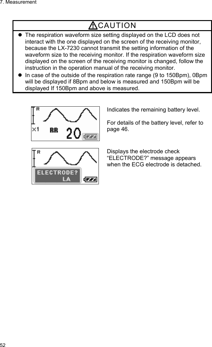 7. Measurement 52  CAUTION   The respiration waveform size setting displayed on the LCD does not interact with the one displayed on the screen of the receiving monitor, because the LX-7230 cannot transmit the setting information of the waveform size to the receiving monitor. If the respiration waveform size displayed on the screen of the receiving monitor is changed, follow the instruction in the operation manual of the receiving monitor.   In case of the outside of the respiration rate range (9 to 150Bpm), 0Bpm will be displayed if 8Bpm and below is measured and 150Bpm will be displayed If 150Bpm and above is measured.   Indicates the remaining battery level.  For details of the battery level, refer to page 46.   Displays the electrode check “ELECTRODE?” message appears when the ECG electrode is detached.  