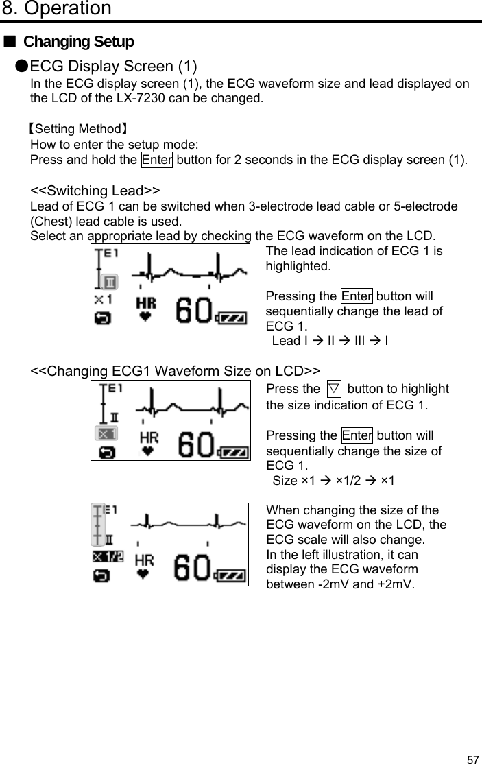  57 8. Operation ■ Changing Setup ●ECG Display Screen (1) In the ECG display screen (1), the ECG waveform size and lead displayed on the LCD of the LX-7230 can be changed.  【Setting Method】 How to enter the setup mode: Press and hold the Enter button for 2 seconds in the ECG display screen (1).  &lt;&lt;Switching Lead&gt;&gt; Lead of ECG 1 can be switched when 3-electrode lead cable or 5-electrode (Chest) lead cable is used. Select an appropriate lead by checking the ECG waveform on the LCD. The lead indication of ECG 1 is highlighted.  Pressing the Enter button will sequentially change the lead of ECG 1. Lead I  II  III  I  &lt;&lt;Changing ECG1 Waveform Size on LCD&gt;&gt; Press the  ▽  button to highlight the size indication of ECG 1.    Pressing the Enter button will sequentially change the size of ECG 1. Size ×1  ×1/2  ×1   When changing the size of the ECG waveform on the LCD, the ECG scale will also change. In the left illustration, it can display the ECG waveform between -2mV and +2mV. 